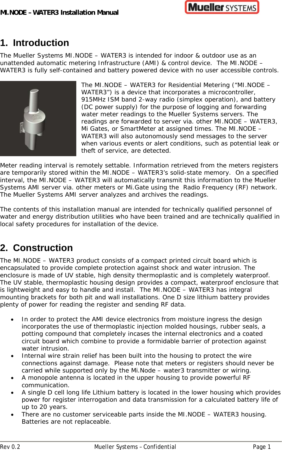 MI.NODE – WATER3 Installation Manual      Rev 0.2  Mueller Systems – Confidential  Page 1 1. Introduction The Mueller Systems MI.NODE – WATER3 is intended for indoor &amp; outdoor use as an unattended automatic metering Infrastructure (AMI) &amp; control device.  The MI.NODE – WATER3 is fully self-contained and battery powered device with no user accessible controls.    The MI.NODE – WATER3 for Residential Metering (“MI.NODE – WATER3”) is a device that incorporates a microcontroller, 915MHz ISM band 2-way radio (simplex operation), and battery (DC power supply) for the purpose of logging and forwarding water meter readings to the Mueller Systems servers. The readings are forwarded to server via. other MI.NODE – WATER3, Mi Gates, or SmartMeter at assigned times. The MI.NODE – WATER3 will also autonomously send messages to the server when various events or alert conditions, such as potential leak or theft of service, are detected.  Meter reading interval is remotely settable. Information retrieved from the meters registers are temporarily stored within the MI.NODE – WATER3’s solid-state memory.  On a specified interval, the MI.NODE – WATER3 will automatically transmit this information to the Mueller Systems AMI server via. other meters or Mi.Gate using the  Radio Frequency (RF) network.  The Mueller Systems AMI server analyzes and archives the readings.    The contents of this installation manual are intended for technically qualified personnel of water and energy distribution utilities who have been trained and are technically qualified in local safety procedures for installation of the device.   2. Construction The MI.NODE – WATER3 product consists of a compact printed circuit board which is encapsulated to provide complete protection against shock and water intrusion. The enclosure is made of UV stable, high density thermoplastic and is completely waterproof. The UV stable, thermoplastic housing design provides a compact, waterproof enclosure that is lightweight and easy to handle and install.  The MI.NODE – WATER3 has integral mounting brackets for both pit and wall installations. One D size lithium battery provides plenty of power for reading the register and sending RF data.    In order to protect the AMI device electronics from moisture ingress the design incorporates the use of thermoplastic injection molded housings, rubber seals, a potting compound that completely incases the internal electronics and a coated circuit board which combine to provide a formidable barrier of protection against water intrusion.    Internal wire strain relief has been built into the housing to protect the wire connections against damage.  Please note that meters or registers should never be carried while supported only by the Mi.Node – water3 transmitter or wiring.  A monopole antenna is located in the upper housing to provide powerful RF communication.  A single D cell long life Lithium battery is located in the lower housing which provides power for register interrogation and data transmission for a calculated battery life of up to 20 years.  There are no customer serviceable parts inside the MI.NODE – WATER3 housing. Batteries are not replaceable. 