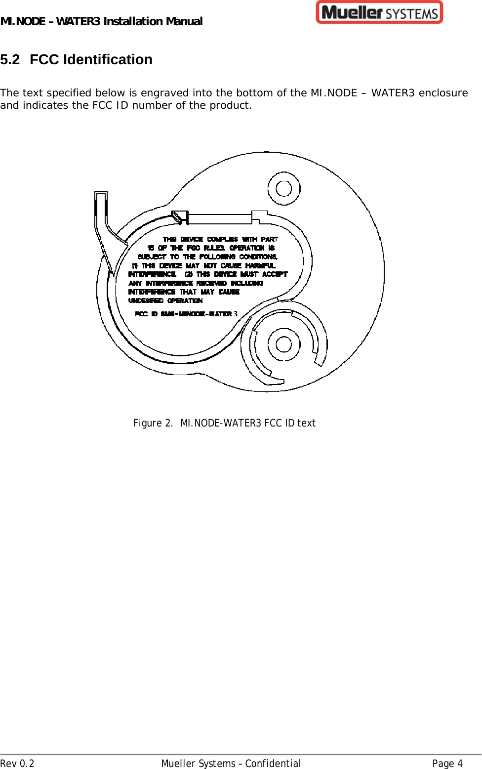 MI.NODE – WATER3 Installation Manual      Rev 0.2  Mueller Systems – Confidential  Page 4 5.2 FCC Identification  The text specified below is engraved into the bottom of the MI.NODE – WATER3 enclosure and indicates the FCC ID number of the product.     Figure 2.  MI.NODE-WATER3 FCC ID text   