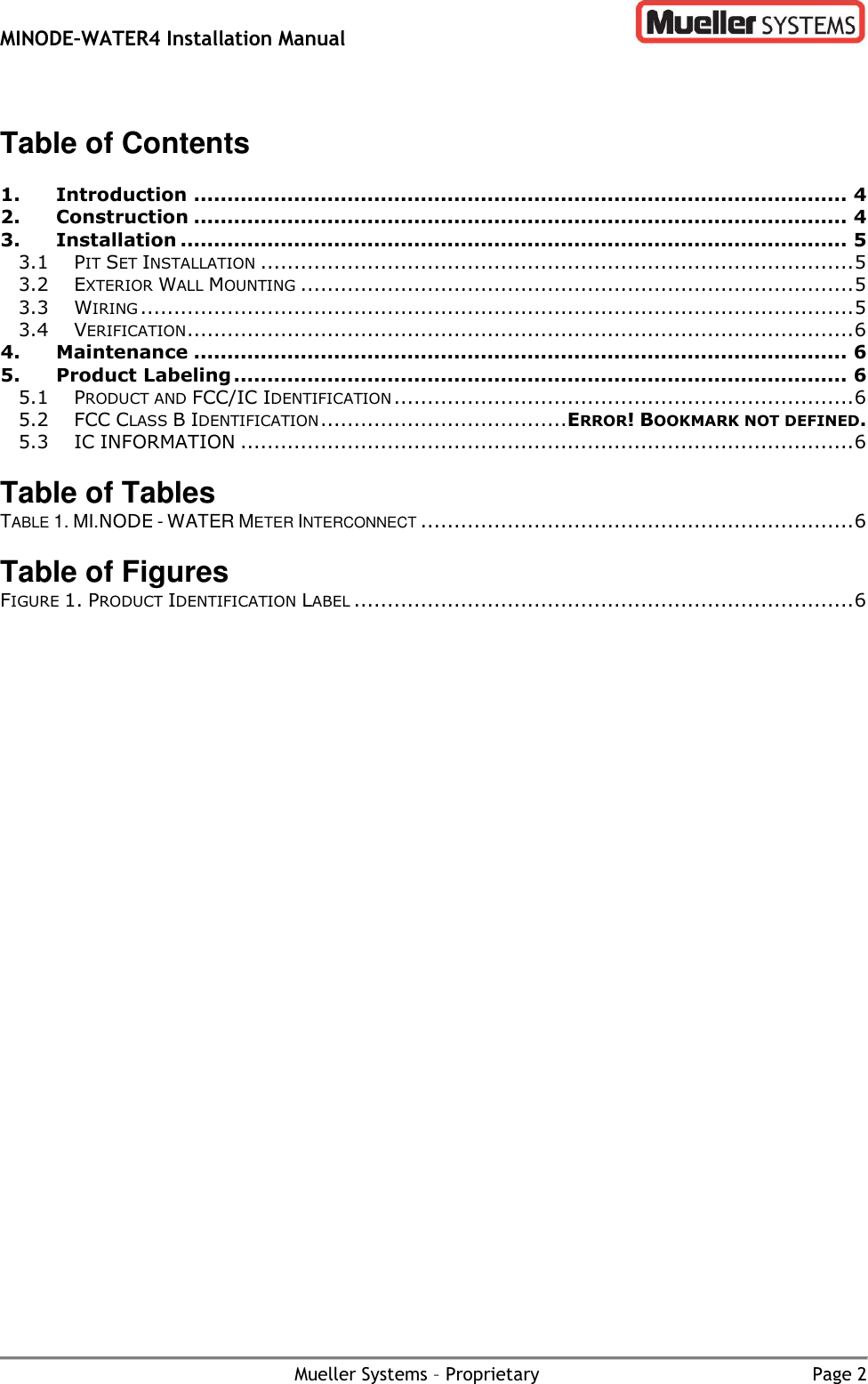 MINODE–WATER4 Installation Manual        Mueller Systems – Proprietary  Page 2  Table of Contents  1. Introduction .................................................................................................. 4 2. Construction .................................................................................................. 4 3. Installation .................................................................................................... 5 3.1 PIT SET INSTALLATION ......................................................................................... 5 3.2 EXTERIOR WALL MOUNTING ................................................................................... 5 3.3 WIRING ........................................................................................................... 5 3.4 VERIFICATION .................................................................................................... 6 4. Maintenance .................................................................................................. 6 5. Product Labeling ............................................................................................ 6 5.1 PRODUCT AND FCC/IC IDENTIFICATION ..................................................................... 6 5.2 FCC CLASS B IDENTIFICATION ..................................... ERROR! BOOKMARK NOT DEFINED. 5.3 IC INFORMATION ............................................................................................ 6  Table of Tables TABLE 1. MI.NODE - WATER METER INTERCONNECT ................................................................. 6  Table of Figures FIGURE 1. PRODUCT IDENTIFICATION LABEL ........................................................................... 6 