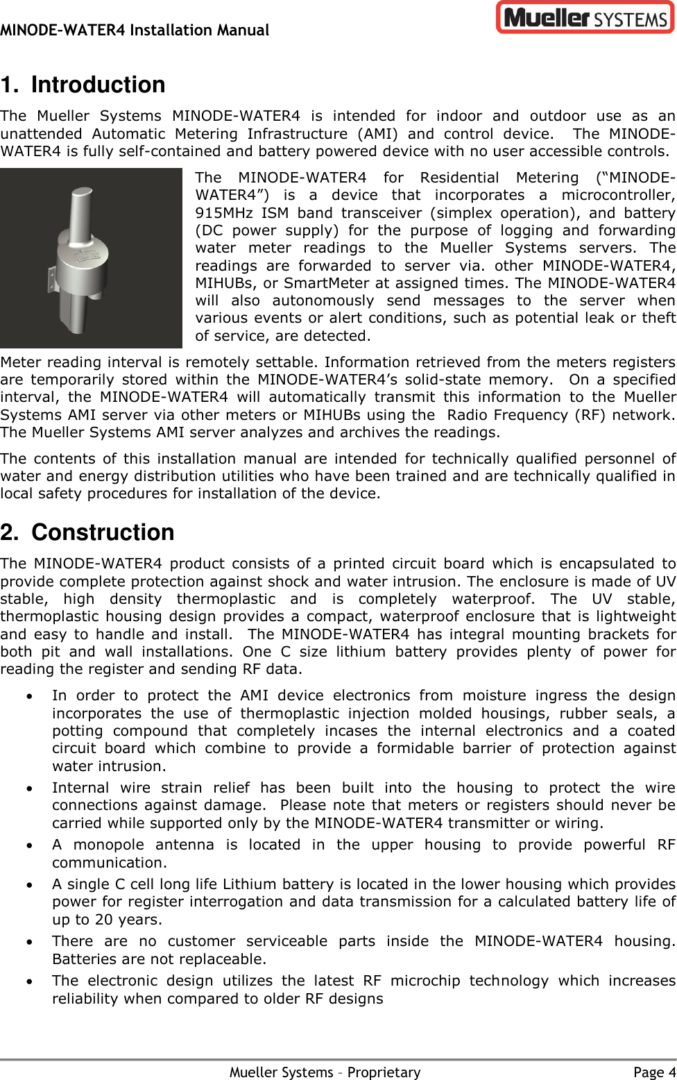 MINODE–WATER4 Installation Manual        Mueller Systems – Proprietary  Page 4 1.  Introduction The  Mueller  Systems  MINODE-WATER4  is  intended  for  indoor  and  outdoor  use  as  an unattended  Automatic  Metering  Infrastructure  (AMI)  and  control  device.  The  MINODE-WATER4 is fully self-contained and battery powered device with no user accessible controls.   The  MINODE-WATER4  for  Residential  Metering  (“MINODE-WATER4”)  is  a  device  that  incorporates  a  microcontroller, 915MHz  ISM  band  transceiver  (simplex  operation),  and  battery (DC  power  supply)  for  the  purpose  of  logging  and  forwarding water  meter  readings  to  the  Mueller  Systems  servers.  The readings  are  forwarded  to  server  via.  other  MINODE-WATER4, MIHUBs, or SmartMeter at assigned times. The MINODE-WATER4 will  also  autonomously  send  messages  to  the  server  when various events or alert conditions, such as potential leak or theft of service, are detected. Meter reading interval is remotely settable. Information retrieved from the meters registers are  temporarily  stored  within  the  MINODE-WATER4’s  solid-state  memory.    On  a  specified interval,  the  MINODE-WATER4  will  automatically  transmit  this  information  to  the  Mueller Systems AMI server via other meters or MIHUBs using the  Radio Frequency (RF) network.  The Mueller Systems AMI server analyzes and archives the readings.   The  contents  of this  installation  manual  are  intended  for  technically  qualified  personnel  of water and energy distribution utilities who have been trained and are technically qualified in local safety procedures for installation of the device.  2.  Construction The  MINODE-WATER4  product  consists  of  a  printed  circuit  board  which  is  encapsulated  to provide complete protection against shock and water intrusion. The enclosure is made of UV stable,  high  density  thermoplastic  and  is  completely  waterproof.  The  UV  stable, thermoplastic housing design provides  a compact, waterproof  enclosure that  is lightweight and  easy  to handle  and install.  The  MINODE-WATER4  has  integral  mounting  brackets  for both  pit  and  wall  installations.  One  C  size  lithium  battery  provides  plenty  of  power  for reading the register and sending RF data.   In  order  to  protect  the  AMI  device  electronics  from  moisture  ingress  the  design incorporates  the  use  of  thermoplastic  injection  molded  housings,  rubber  seals,  a potting  compound  that  completely  incases  the  internal  electronics  and  a  coated circuit  board  which  combine  to  provide  a  formidable  barrier  of  protection  against water intrusion.    Internal  wire  strain  relief  has  been  built  into  the  housing  to  protect  the  wire connections against damage.  Please note that meters or registers should never be carried while supported only by the MINODE-WATER4 transmitter or wiring.  A  monopole  antenna  is  located  in  the  upper  housing  to  provide  powerful  RF communication.  A single C cell long life Lithium battery is located in the lower housing which provides power for register interrogation and data transmission for a calculated battery life of up to 20 years.  There  are  no  customer  serviceable  parts  inside  the  MINODE-WATER4  housing. Batteries are not replaceable.  The  electronic  design  utilizes  the  latest  RF  microchip  technology  which  increases reliability when compared to older RF designs 