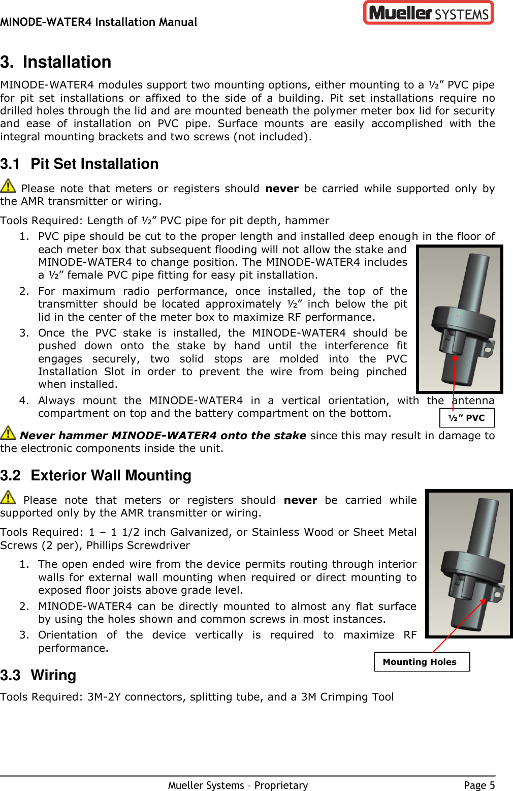 MINODE–WATER4 Installation Manual        Mueller Systems – Proprietary  Page 5 3.  Installation MINODE-WATER4 modules support two mounting options, either mounting to a ½” PVC pipe for  pit  set  installations  or  affixed  to  the  side  of  a  building.  Pit  set  installations  require  no drilled holes through the lid and are mounted beneath the polymer meter box lid for security and  ease  of  installation  on  PVC  pipe.  Surface  mounts  are  easily  accomplished  with  the integral mounting brackets and two screws (not included). 3.1  Pit Set Installation   Please  note  that  meters  or  registers  should  never  be  carried  while supported  only  by the AMR transmitter or wiring. Tools Required: Length of ½” PVC pipe for pit depth, hammer 1. PVC pipe should be cut to the proper length and installed deep enough in the floor of each meter box that subsequent flooding will not allow the stake and MINODE-WATER4 to change position. The MINODE-WATER4 includes a ½” female PVC pipe fitting for easy pit installation. 2. For  maximum  radio  performance,  once  installed,  the  top  of  the transmitter  should  be  located  approximately  ½”  inch  below  the  pit lid in the center of the meter box to maximize RF performance. 3. Once  the  PVC  stake  is  installed,  the  MINODE-WATER4  should  be pushed  down  onto  the  stake  by  hand  until  the  interference  fit engages  securely,  two  solid  stops  are  molded  into  the  PVC Installation  Slot  in  order  to  prevent  the  wire  from  being  pinched when installed. 4. Always  mount  the  MINODE-WATER4  in  a  vertical  orientation,  with  the  antenna compartment on top and the battery compartment on the bottom.  Never hammer MINODE-WATER4 onto the stake since this may result in damage to the electronic components inside the unit. 3.2  Exterior Wall Mounting   Please  note  that  meters  or  registers  should  never  be  carried  while supported only by the AMR transmitter or wiring. Tools Required: 1 – 1 1/2 inch Galvanized, or Stainless Wood or Sheet Metal Screws (2 per), Phillips Screwdriver 1. The open ended wire from the device permits routing through interior walls for external wall mounting when required or direct mounting to exposed floor joists above grade level.   2. MINODE-WATER4  can  be  directly  mounted  to  almost  any flat  surface by using the holes shown and common screws in most instances. 3. Orientation  of  the  device  vertically  is  required  to  maximize  RF performance. 3.3  Wiring Tools Required: 3M-2Y connectors, splitting tube, and a 3M Crimping Tool ½” PVC Installation Slot Mounting Holes Installation Slot 