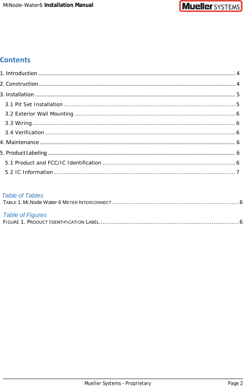 MiNode-Water6 Installation Manual Mueller Systems – Proprietary Page 2      Contents 1. Introduction ................................................................................................................................ 4 2. Construction ................................................................................................................................ 4 3. Installation .................................................................................................................................. 5 3.1 Pit Set Installation ............................................................................................. 5 3.2 Exterior Wall Mounting ....................................................................................... 6 3.3 Wiring .............................................................................................................. 6 3.4 Verification ....................................................................................................... 6 4. Maintenance ............................................................................................................................... 6 5. Product Labeling .......................................................................................................................... 6 5.1 Product and FCC/IC Identification ........................................................................ 6 5.2 IC Information .................................................................................................. 7   Table of Tables TABLE 1. Mi.Node Water 6 METER INTERCONNECT ..................................................................... 6 Table of Figures FIGURE 1. PRODUCT IDENTIFICATION LABEL ............................................................................ 6 