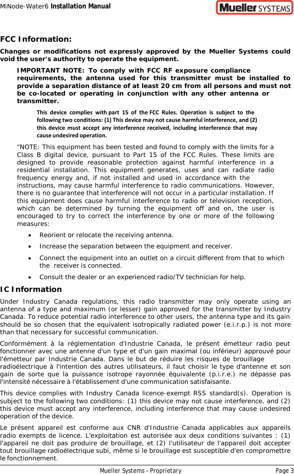 MiNode-Water6 Installation Manual Mueller Systems – Proprietary Page 3    FCC Information: Changes or modifications not expressly  approved by the Mueller Systems could void the user&apos;s authority to operate the equipment. IMPORTANT NOTE: To comply with FCC RF exposure compliance requirements, the antenna used for this transmitter must be installed to provide a separation distance of at least 20 cm from all persons and must not be  co-located  or  operating  in conjunction with any other antenna  or transmitter. This device complies with part 15 of the FCC Rules. Operation is subject to the following two conditions: (1) This device may not cause harmful interference, and (2) this device must accept  any interference received, including interference  that may cause undesired operation. “NOTE: This equipment has been tested and found to comply with the limits for a Class B digital device, pursuant to Part 15 of the FCC Rules. These limits are designed to provide reasonable protection against harmful interference in  a residential installation. This equipment generates, uses and can radiate radio frequency energy and, if not installed and used in accordance with the instructions, may cause harmful interference to radio communications. However, there is no guarantee that interference will not occur in a particular installation. If this equipment does cause harmful interference to radio or television reception, which can be determined by turning the equipment off and on, the user is encouraged to try to correct the interference by one or more of the following measures: • Reorient or relocate the receiving antenna. • Increase the separation between the equipment and receiver. • Connect the equipment into an outlet on a circuit different from that to which the receiver is connected. • Consult the dealer or an experienced radio/TV technician for help. IC Information Under Industry Canada regulations, this radio transmitter may only operate using an antenna of a type and maximum (or lesser) gain approved for the transmitter by Industry Canada. To reduce potential radio interference to other users, the antenna type and its gain should be so chosen that the equivalent isotropically radiated power (e.i.r.p.) is not more than that necessary for successful communication. Conformément  à  la réglementation d&apos;Industrie Canada, le présent émetteur radio peut fonctionner avec une antenne d&apos;un type et d&apos;un gain maximal (ou inférieur) approuvé pour l&apos;émetteur par Industrie Canada. Dans le but de réduire les risques de brouillage radioélectrique à l&apos;intention des autres utilisateurs, il faut choisir le type d&apos;antenne et son gain de sorte que la puissance isotrope rayonnée équivalente (p.i.r.e.) ne dépasse pas l&apos;intensité nécessaire à l&apos;établissement d&apos;une communication satisfaisante. This device complies with Industry Canada licence-exempt RSS standard(s). Operation is subject to the following two conditions: (1) this device may not cause interference, and (2) this device must accept any interference, including interference that may cause undesired operation of the device. Le présent appareil est conforme aux CNR d&apos;Industrie Canada applicables aux appareils radio exempts de licence. L&apos;exploitation est autorisée aux deux conditions suivantes : (1) l&apos;appareil ne doit pas produire de brouillage, et (2) l&apos;utilisateur de l&apos;appareil doit accepter tout brouillage radioélectrique subi, même si le brouillage est susceptible d&apos;en compromettre le fonctionnement. 