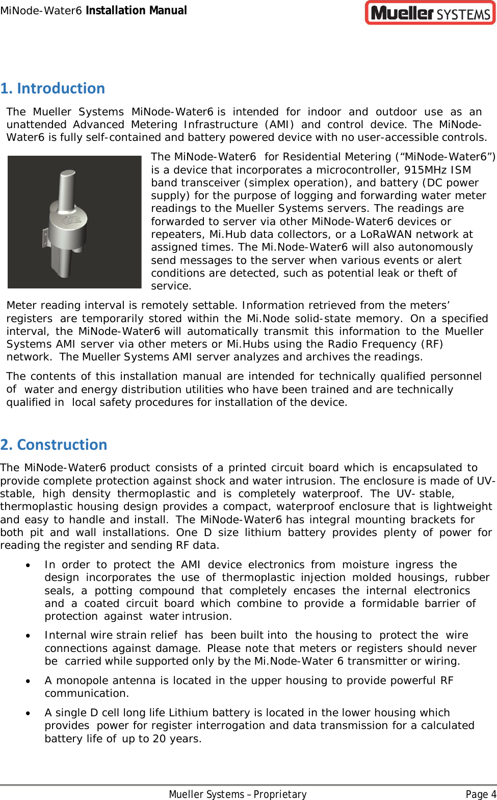 MiNode-Water6 Installation Manual Mueller Systems – Proprietary Page 4   1. Introduction The Mueller Systems MiNode-Water6 is intended for indoor and outdoor use as an unattended Advanced Metering Infrastructure (AMI) and control device. The MiNode-Water6 is fully self-contained and battery powered device with no user-accessible controls. The MiNode-Water6 for Residential Metering (“MiNode-Water6”) is a device that incorporates a microcontroller, 915MHz ISM band transceiver (simplex operation), and battery (DC power supply) for the purpose of logging and forwarding water meter readings to the Mueller Systems servers. The readings are forwarded to server via other MiNode-Water6 devices or repeaters, Mi.Hub data collectors, or a LoRaWAN network at assigned times. The Mi.Node-Water6 will also autonomously send messages to the server when various events or alert conditions are detected, such as potential leak or theft of service. Meter reading interval is remotely settable. Information retrieved from the meters’ registers are temporarily stored within the Mi.Node solid-state memory. On a specified interval, the MiNode-Water6 will automatically transmit this information to the Mueller Systems AMI server via other meters or Mi.Hubs using the Radio Frequency (RF) network. The Mueller Systems AMI server analyzes and archives the readings. The contents of this installation manual are intended for technically qualified personnel of water and energy distribution utilities who have been trained and are technically qualified in local safety procedures for installation of the device. 2. Construction The MiNode-Water6 product consists of a printed circuit board which is encapsulated to provide complete protection against shock and water intrusion. The enclosure is made of UV-stable, high density thermoplastic and is completely waterproof. The UV-stable, thermoplastic housing design provides a compact, waterproof enclosure that is lightweight and easy to handle and install. The MiNode-Water6 has integral mounting brackets for both pit and wall installations. One  D  size lithium battery provides plenty of power for reading the register and sending RF data. • In order to protect the AMI device electronics from moisture ingress the design incorporates the use of thermoplastic injection molded housings, rubber seals,  a potting compound that completely  encases the internal electronics and a coated circuit board which combine to provide a formidable barrier of protection against water intrusion. • Internal wire strain relief has been built into the housing to protect the wire connections against damage. Please note that meters or registers should never be carried while supported only by the Mi.Node-Water 6 transmitter or wiring. • A monopole antenna is located in the upper housing to provide powerful RF communication. • A single D cell long life Lithium battery is located in the lower housing which provides power for register interrogation and data transmission for a calculated battery life of up to 20 years. 