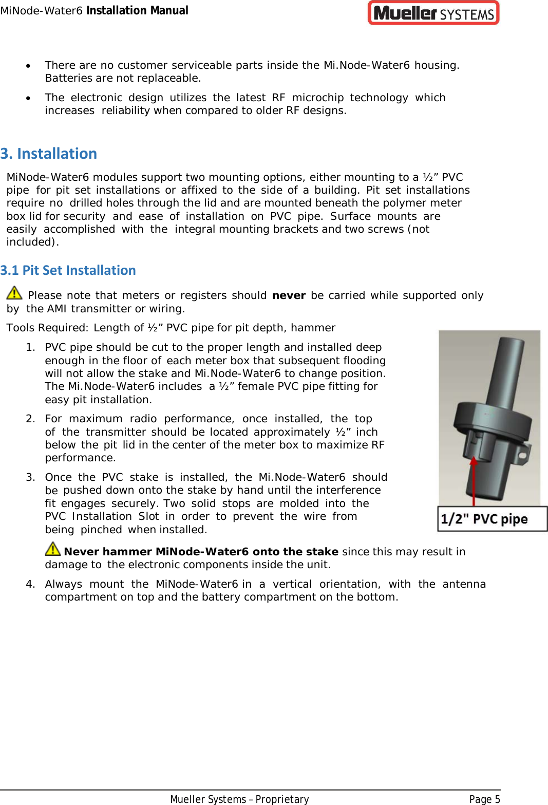 MiNode-Water6 Installation Manual Mueller Systems – Proprietary Page 5   • There are no customer serviceable parts inside the Mi.Node-Water6 housing. Batteries are not replaceable. • The electronic design utilizes the latest RF microchip technology which increases reliability when compared to older RF designs. 3. Installation MiNode-Water6 modules support two mounting options, either mounting to a ½” PVC pipe for pit set installations or affixed to the side of a building. Pit set installations require no drilled holes through the lid and are mounted beneath the polymer meter box lid for security and ease of installation on PVC pipe. Surface mounts are easily accomplished with the integral mounting brackets and two screws (not included). 3.1 Pit Set Installation   Please note that meters or registers should never be carried while supported only by the AMI transmitter or wiring. Tools Required: Length of ½” PVC pipe for pit depth, hammer 1. PVC pipe should be cut to the proper length and installed deep enough in the floor of each meter box that subsequent flooding will not allow the stake and Mi.Node-Water6 to change position. The Mi.Node-Water6 includes a ½” female PVC pipe fitting for easy pit installation. 2. For maximum radio performance, once installed, the top of the transmitter should be located approximately ½” inch below the pit lid in the center of the meter box to maximize RF performance. 3. Once the PVC stake is installed, the Mi.Node-Water6 should be pushed down onto the stake by hand until the interference fit engages securely. Two solid stops are molded into the PVC Installation Slot in order to prevent the wire from being pinched when installed.  Never hammer MiNode-Water6 onto the stake since this may result in damage to the electronic components inside the unit. 4. Always mount the MiNode-Water6 in a vertical orientation, with the antenna compartment on top and the battery compartment on the bottom.  