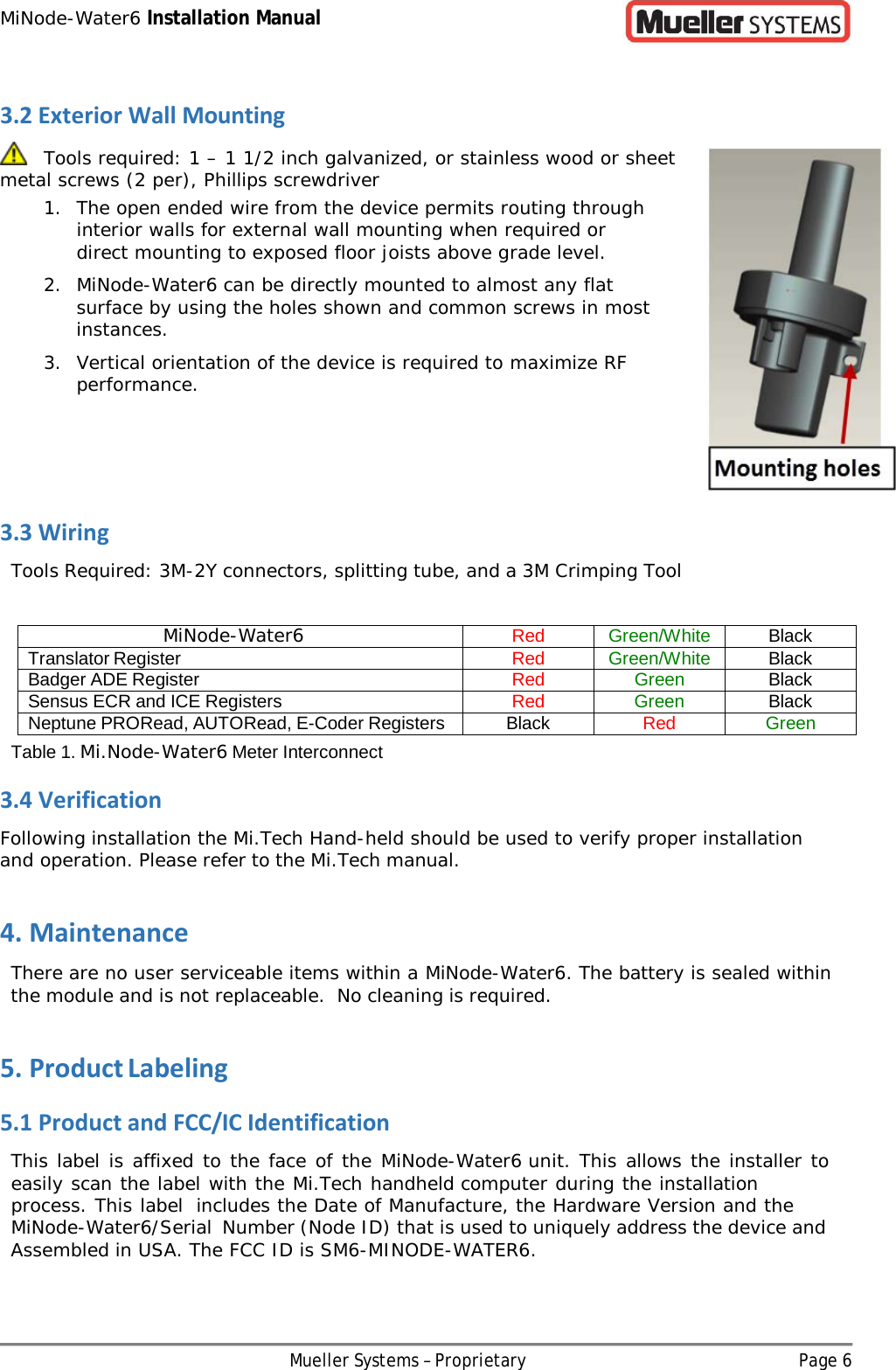 MiNode-Water6 Installation Manual Mueller Systems – Proprietary Page 6   3.2 Exterior Wall Mounting    Tools required: 1 – 1 1/2 inch galvanized, or stainless wood or sheet metal screws (2 per), Phillips screwdriver 1. The open ended wire from the device permits routing through interior walls for external wall mounting when required or direct mounting to exposed floor joists above grade level. 2. MiNode-Water6 can be directly mounted to almost any flat surface by using the holes shown and common screws in most instances. 3. Vertical orientation of the device is required to maximize RF performance.    3.3 Wiring Tools Required: 3M-2Y connectors, splitting tube, and a 3M Crimping Tool  MiNode-Water6 Red Green/White Black Translator Register Red Green/White Black Badger ADE Register Red Green Black Sensus ECR and ICE Registers Red Green Black Neptune PRORead, AUTORead, E-Coder Registers Black Red Green Table 1. Mi.Node-Water6 Meter Interconnect 3.4 Verification Following installation the Mi.Tech Hand-held should be used to verify proper installation and operation. Please refer to the Mi.Tech manual. 4. Maintenance There are no user serviceable items within a MiNode-Water6. The battery is sealed within the module and is not replaceable. No cleaning is required. 5. Product Labeling 5.1 Product and FCC/IC Identification This label is affixed to the face of the MiNode-Water6 unit. This allows the installer to easily scan the label with the Mi.Tech handheld computer during the installation process. This label includes the Date of Manufacture, the Hardware Version and the MiNode-Water6/Serial Number (Node ID) that is used to uniquely address the device and Assembled in USA. The FCC ID is SM6-MINODE-WATER6. 