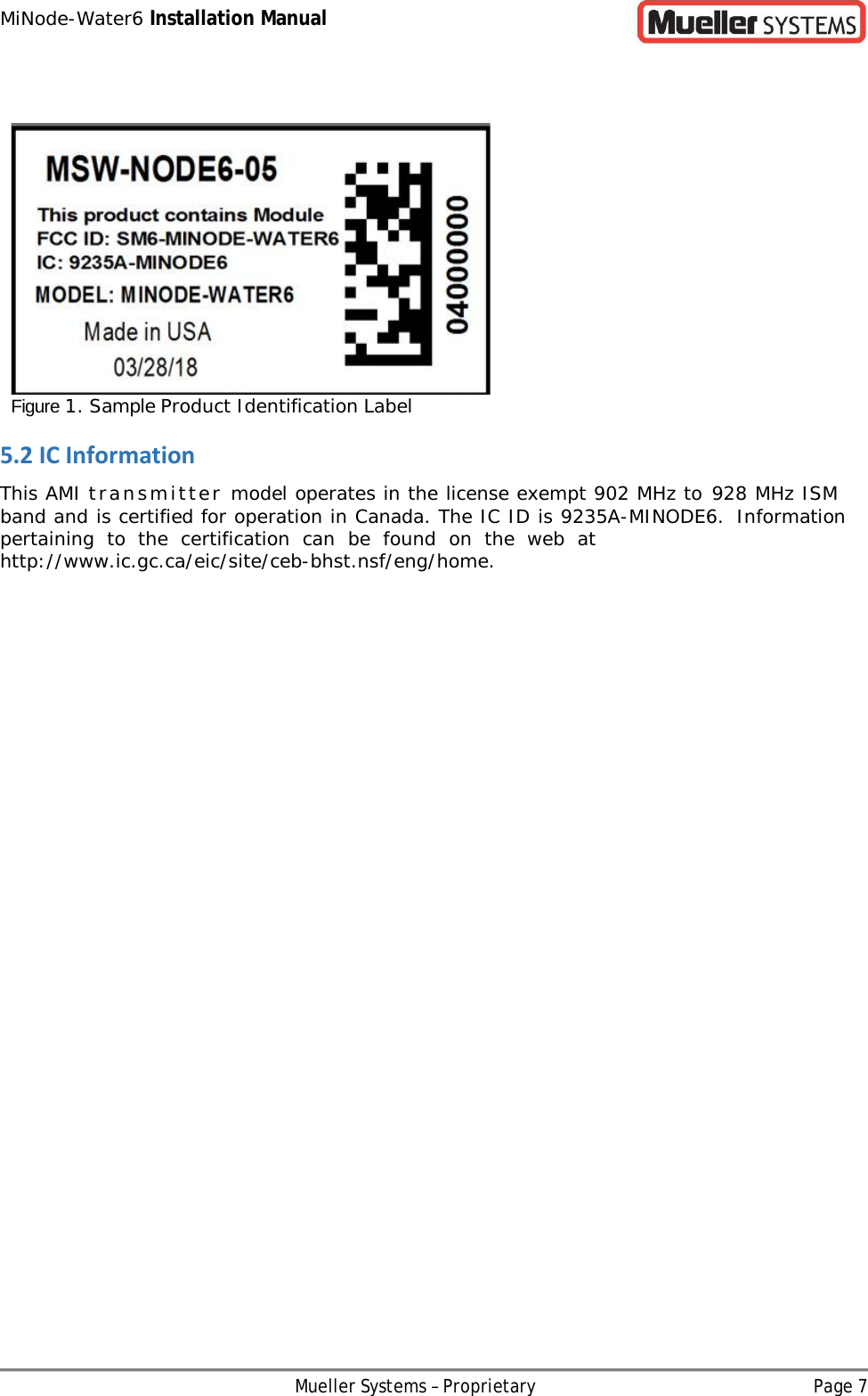 MiNode-Water6 Installation Manual Mueller Systems – Proprietary Page 7     Figure 1. Sample Product Identification Label 5.2 IC Information This AMI transmitter model operates in the license exempt 902 MHz to 928 MHz ISM band and is certified for operation in Canada. The IC ID is 9235A-MINODE6. Information pertaining to the certification can be found on the web at http://www.ic.gc.ca/eic/site/ceb-bhst.nsf/eng/home. 