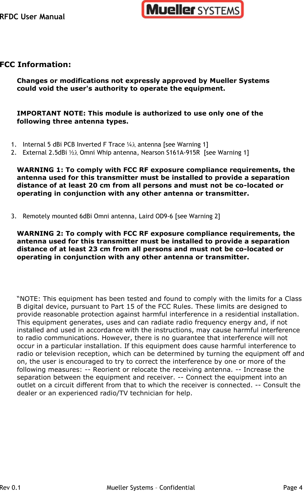 RFDC User Manual         Rev 0.1   Mueller Systems – Confidential   Page 4 FCC Information: Changes or modifications not expressly approved by Mueller Systems could void the user&apos;s authority to operate the equipment.    IMPORTANT NOTE: This module is authorized to use only one of the following three antenna types. 1. Internal 5 dBi PCB Inverted F Trace ¼  antenna [see Warning 1] 2. External 2.5dBi ½  Omni Whip antenna, Nearson S161A-915R  [see Warning 1]  WARNING 1: To comply with FCC RF exposure compliance requirements, the antenna used for this transmitter must be installed to provide a separation distance of at least 20 cm from all persons and must not be co-located or operating in conjunction with any other antenna or transmitter.  3. Remotely mounted 6dBi Omni antenna, Laird OD9-6 [see Warning 2]  WARNING 2: To comply with FCC RF exposure compliance requirements, the antenna used for this transmitter must be installed to provide a separation distance of at least 23 cm from all persons and must not be co-located or operating in conjunction with any other antenna or transmitter.    “NOTE: This equipment has been tested and found to comply with the limits for a Class B digital device, pursuant to Part 15 of the FCC Rules. These limits are designed to provide reasonable protection against harmful interference in a residential installation. This equipment generates, uses and can radiate radio frequency energy and, if not installed and used in accordance with the instructions, may cause harmful interference to radio communications. However, there is no guarantee that interference will not occur in a particular installation. If this equipment does cause harmful interference to radio or television reception, which can be determined by turning the equipment off and on, the user is encouraged to try to correct the interference by one or more of the following measures: -- Reorient or relocate the receiving antenna. -- Increase the separation between the equipment and receiver. -- Connect the equipment into an outlet on a circuit different from that to which the receiver is connected. -- Consult the dealer or an experienced radio/TV technician for help.   