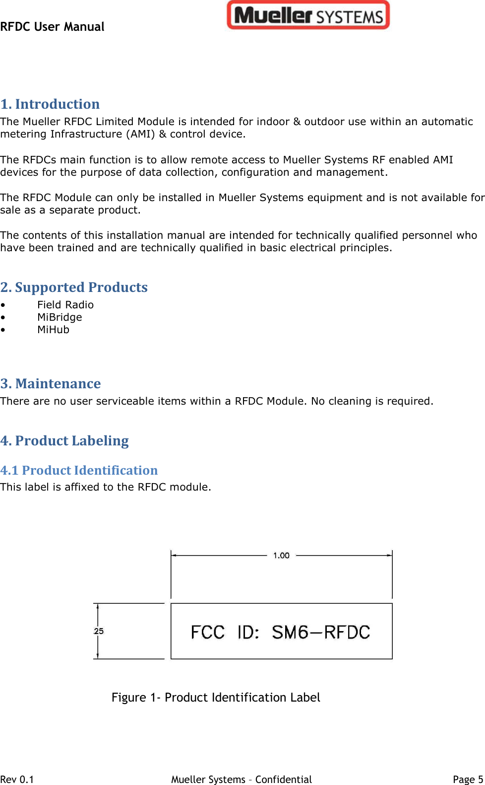 RFDC User Manual         Rev 0.1   Mueller Systems – Confidential   Page 5 1. Introduction  The Mueller RFDC Limited Module is intended for indoor &amp; outdoor use within an automatic metering Infrastructure (AMI) &amp; control device.   The RFDCs main function is to allow remote access to Mueller Systems RF enabled AMI devices for the purpose of data collection, configuration and management.  The RFDC Module can only be installed in Mueller Systems equipment and is not available for sale as a separate product.  The contents of this installation manual are intended for technically qualified personnel who have been trained and are technically qualified in basic electrical principles.  2. Supported Products  • Field Radio • MiBridge • MiHub  3. Maintenance  There are no user serviceable items within a RFDC Module. No cleaning is required.   4. Product Labeling  4.1 Product Identification  This label is affixed to the RFDC module.      Figure 1- Product Identification Label   