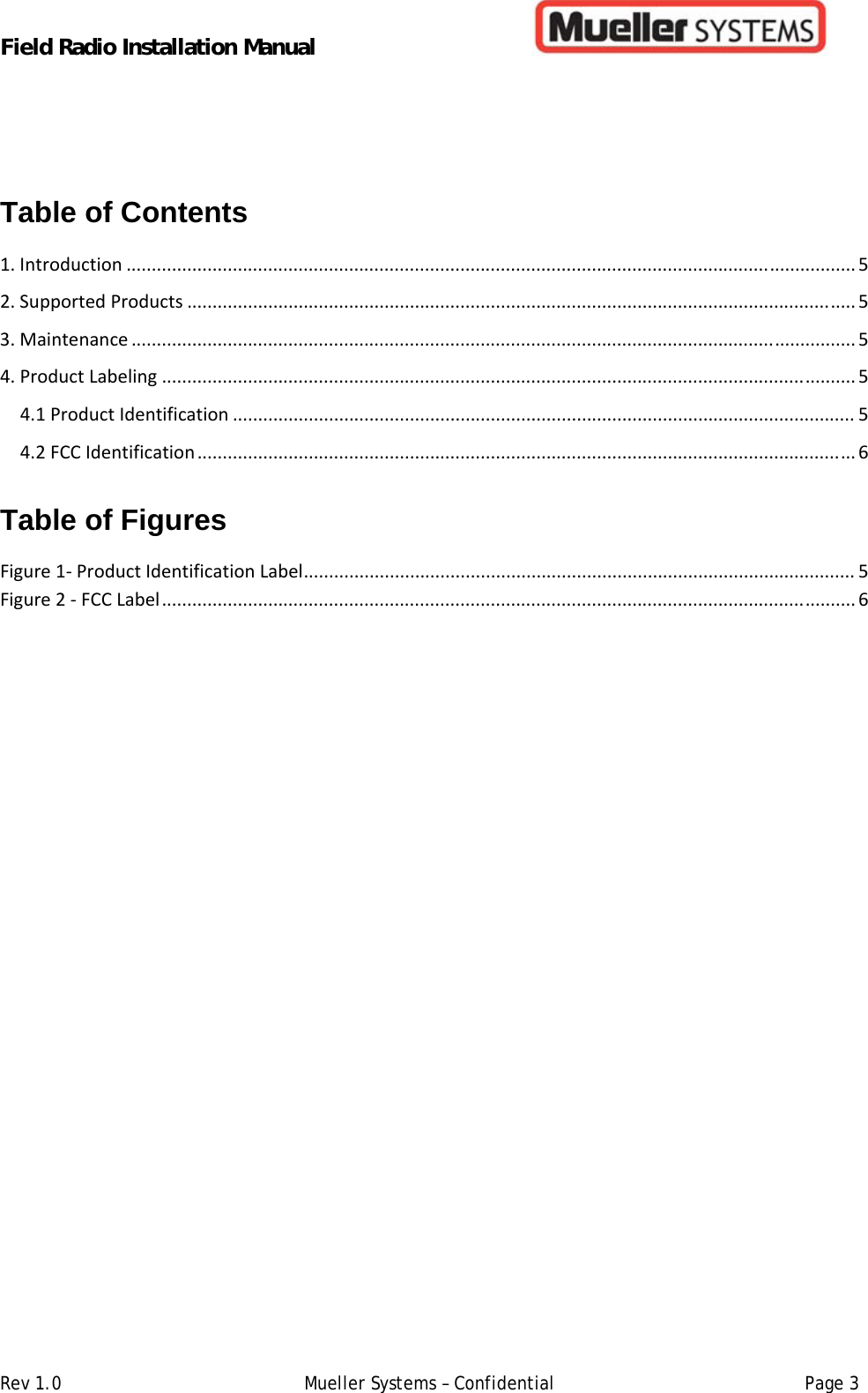Field Radio Installation Manual         Rev 1.0   Mueller Systems – Confidential   Page 3 Table of Contents  1.Introduction................................................................................................................................................52.SupportedProducts....................................................................................................................................53.Maintenance...............................................................................................................................................54.ProductLabeling.........................................................................................................................................54.1ProductIdentification...........................................................................................................................54.2FCCIdentification..................................................................................................................................6 Table of Figures  Figure1‐ProductIdentificationLabel.............................................................................................................5Figure2‐FCCLabel.........................................................................................................................................6  