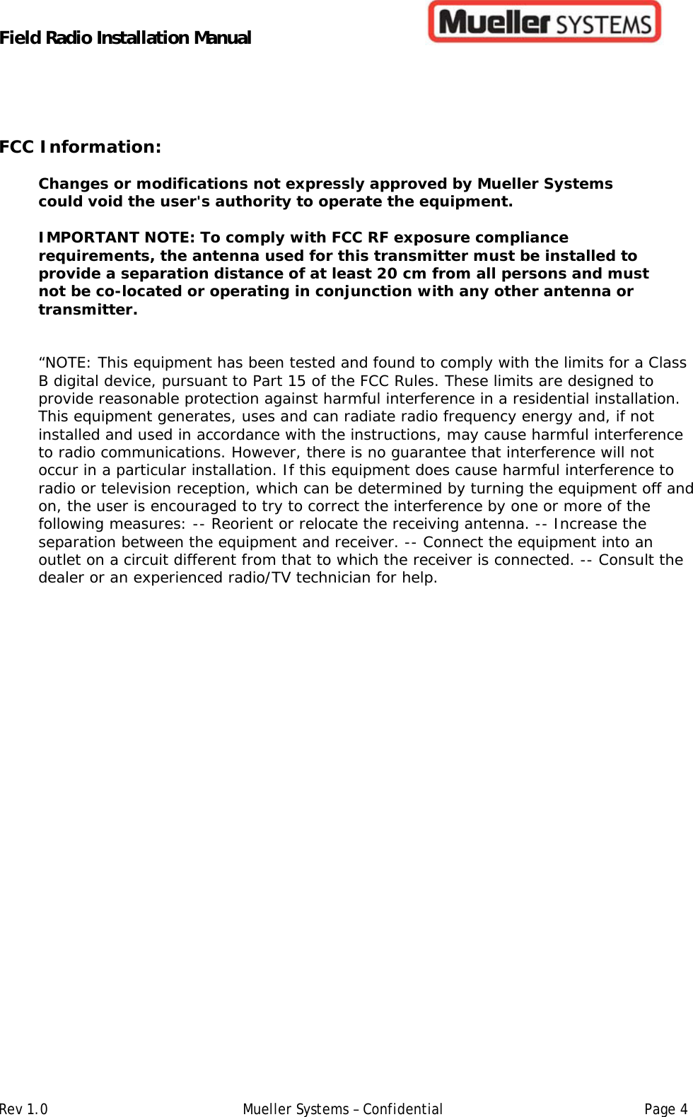Field Radio Installation Manual         Rev 1.0   Mueller Systems – Confidential   Page 4FCC Information: Changes or modifications not expressly approved by Mueller Systems could void the user&apos;s authority to operate the equipment.   IMPORTANT NOTE: To comply with FCC RF exposure compliance requirements, the antenna used for this transmitter must be installed to provide a separation distance of at least 20 cm from all persons and must not be co-located or operating in conjunction with any other antenna or transmitter.  “NOTE: This equipment has been tested and found to comply with the limits for a Class B digital device, pursuant to Part 15 of the FCC Rules. These limits are designed to provide reasonable protection against harmful interference in a residential installation. This equipment generates, uses and can radiate radio frequency energy and, if not installed and used in accordance with the instructions, may cause harmful interference to radio communications. However, there is no guarantee that interference will not occur in a particular installation. If this equipment does cause harmful interference to radio or television reception, which can be determined by turning the equipment off and on, the user is encouraged to try to correct the interference by one or more of the following measures: -- Reorient or relocate the receiving antenna. -- Increase the separation between the equipment and receiver. -- Connect the equipment into an outlet on a circuit different from that to which the receiver is connected. -- Consult the dealer or an experienced radio/TV technician for help.   