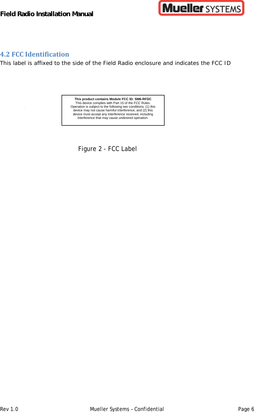 Field Radio Installation Manual         Rev 1.0   Mueller Systems – Confidential   Page 64.2FCCIdentificationThis label is affixed to the side of the Field Radio enclosure and indicates the FCC ID     Figure 2 - FCC Label   This product contains Module FCC ID: SM6-RFDCThis device complies with Part 15 of the FCC Rules. Operation is subject to the following two conditions; (1) this device may not cause harmful interference, and (2) this device must accept any interference received, including interference that may cause undesired operation.