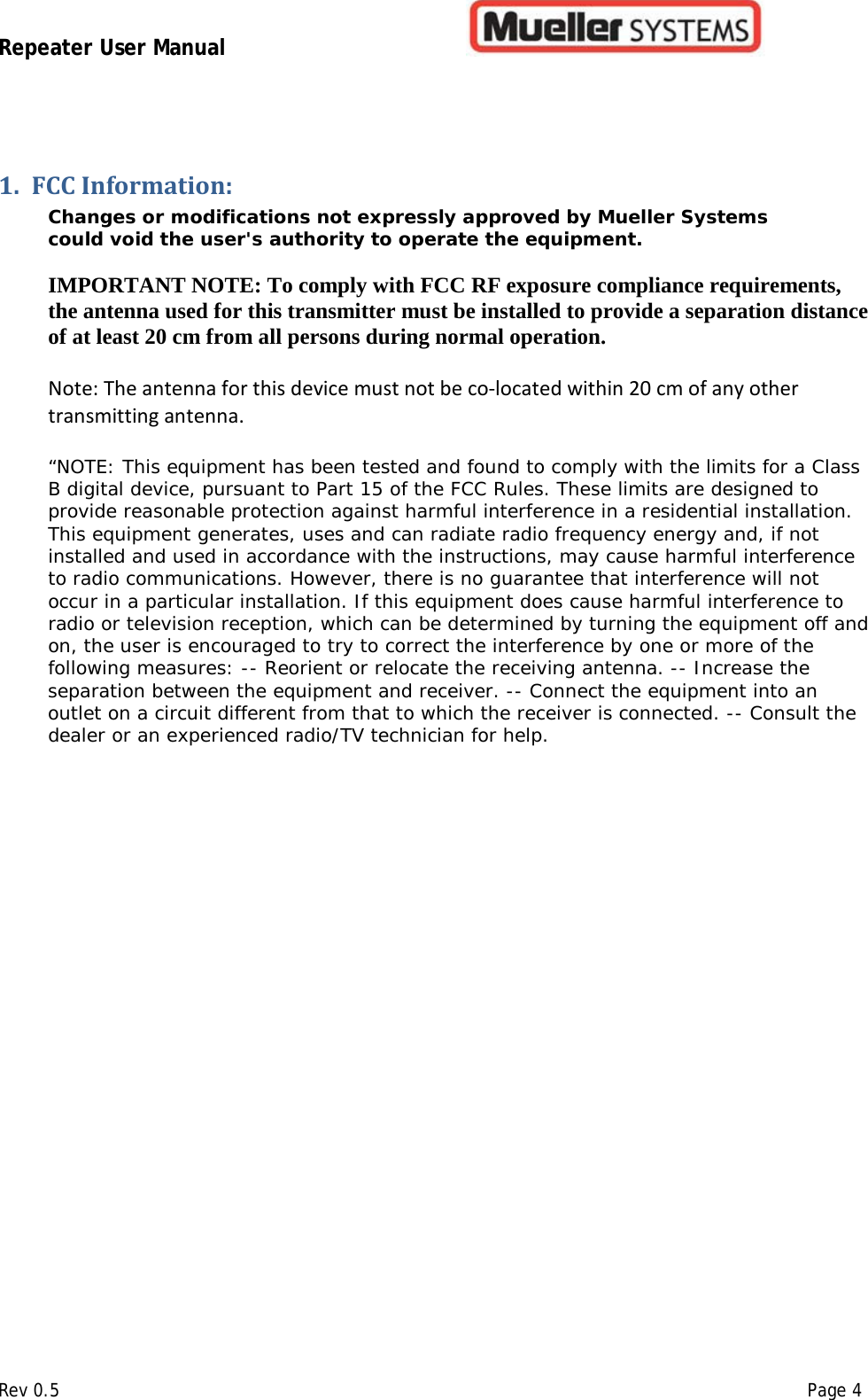 Repeater User Manual         Rev 0.5    Page 4 1. FCC Information: Changes or modifications not expressly approved by Mueller Systems could void the user&apos;s authority to operate the equipment.   IMPORTANT NOTE: To comply with FCC RF exposure compliance requirements, the antenna used for this transmitter must be installed to provide a separation distance of at least 20 cm from all persons during normal operation.  Note: The antenna for this device must not be co-located within 20 cm of any other transmitting antenna.  “NOTE: This equipment has been tested and found to comply with the limits for a Class B digital device, pursuant to Part 15 of the FCC Rules. These limits are designed to provide reasonable protection against harmful interference in a residential installation. This equipment generates, uses and can radiate radio frequency energy and, if not installed and used in accordance with the instructions, may cause harmful interference to radio communications. However, there is no guarantee that interference will not occur in a particular installation. If this equipment does cause harmful interference to radio or television reception, which can be determined by turning the equipment off and on, the user is encouraged to try to correct the interference by one or more of the following measures: -- Reorient or relocate the receiving antenna. -- Increase the separation between the equipment and receiver. -- Connect the equipment into an outlet on a circuit different from that to which the receiver is connected. -- Consult the dealer or an experienced radio/TV technician for help.   