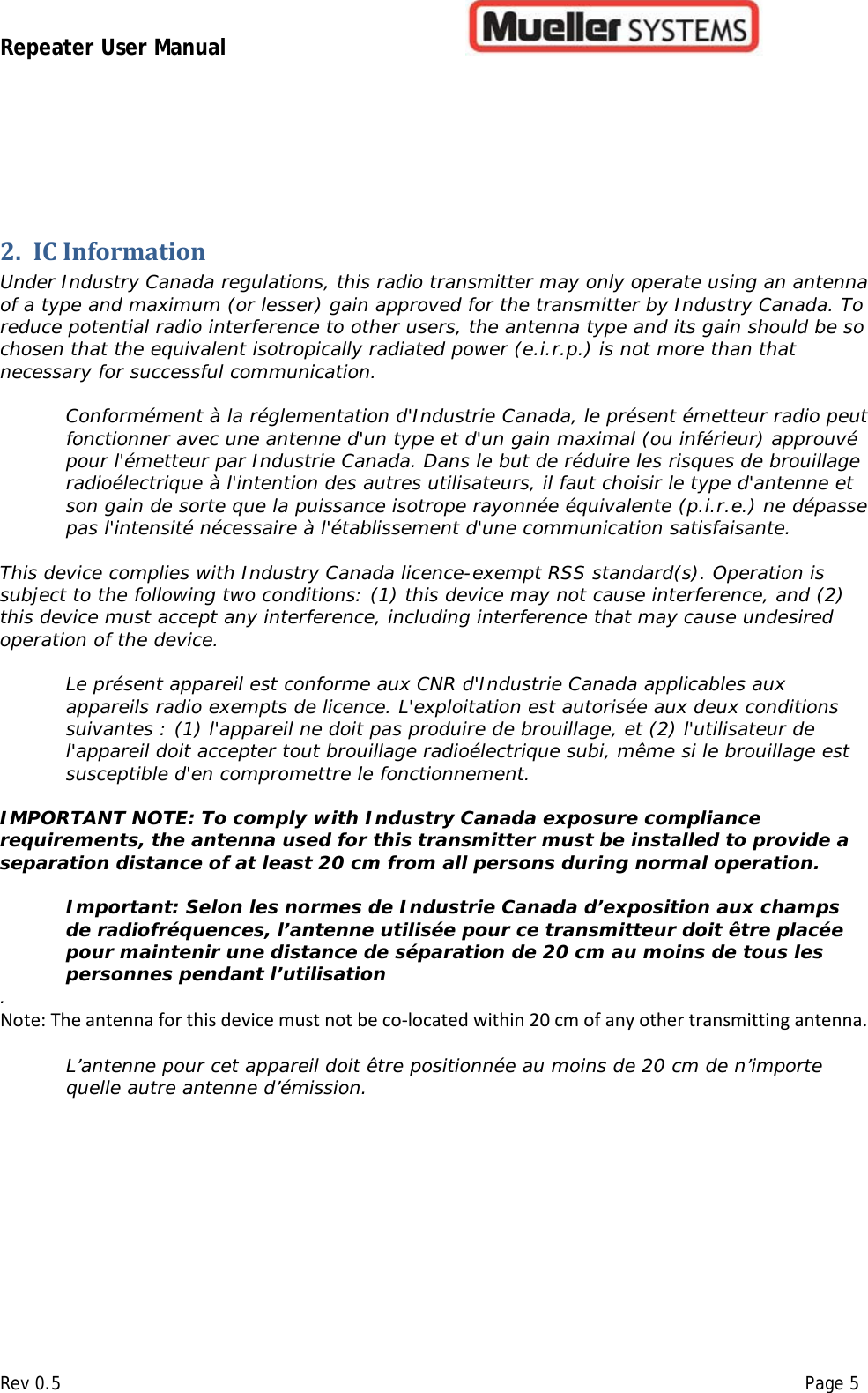 Repeater User Manual         Rev 0.5    Page 5  2. IC Information  Under Industry Canada regulations, this radio transmitter may only operate using an antenna of a type and maximum (or lesser) gain approved for the transmitter by Industry Canada. To reduce potential radio interference to other users, the antenna type and its gain should be so chosen that the equivalent isotropically radiated power (e.i.r.p.) is not more than that necessary for successful communication.   Conformément à la réglementation d&apos;Industrie Canada, le présent émetteur radio peut fonctionner avec une antenne d&apos;un type et d&apos;un gain maximal (ou inférieur) approuvé pour l&apos;émetteur par Industrie Canada. Dans le but de réduire les risques de brouillage radioélectrique à l&apos;intention des autres utilisateurs, il faut choisir le type d&apos;antenne et son gain de sorte que la puissance isotrope rayonnée équivalente (p.i.r.e.) ne dépasse pas l&apos;intensité nécessaire à l&apos;établissement d&apos;une communication satisfaisante.   This device complies with Industry Canada licence-exempt RSS standard(s). Operation is subject to the following two conditions: (1) this device may not cause interference, and (2) this device must accept any interference, including interference that may cause undesired operation of the device.   Le présent appareil est conforme aux CNR d&apos;Industrie Canada applicables aux appareils radio exempts de licence. L&apos;exploitation est autorisée aux deux conditions suivantes : (1) l&apos;appareil ne doit pas produire de brouillage, et (2) l&apos;utilisateur de l&apos;appareil doit accepter tout brouillage radioélectrique subi, même si le brouillage est susceptible d&apos;en compromettre le fonctionnement.  IMPORTANT NOTE: To comply with Industry Canada exposure compliance requirements, the antenna used for this transmitter must be installed to provide a separation distance of at least 20 cm from all persons during normal operation.  Important: Selon les normes de Industrie Canada d’exposition aux champs de radiofréquences, l’antenne utilisée pour ce transmitteur doit être placée pour maintenir une distance de séparation de 20 cm au moins de tous les personnes pendant l’utilisation . Note: The antenna for this device must not be co-located within 20 cm of any other transmitting antenna. L’antenne pour cet appareil doit être positionnée au moins de 20 cm de n’importe quelle autre antenne d’émission.      