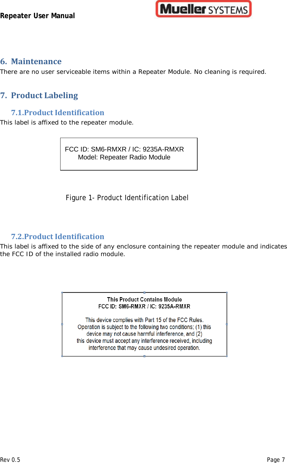 Repeater User Manual         Rev 0.5    Page 7 6. Maintenance  There are no user serviceable items within a Repeater Module. No cleaning is required.   7. Product Labeling  7.1. Product Identification  This label is affixed to the repeater module.                           Figure 1- Product Identification Label  7.2. Product Identification  This label is affixed to the side of any enclosure containing the repeater module and indicates the FCC ID of the installed radio module.                 FCC ID: SM6-RMXR / IC: 9235A-RMXR        Model: Repeater Radio Module   