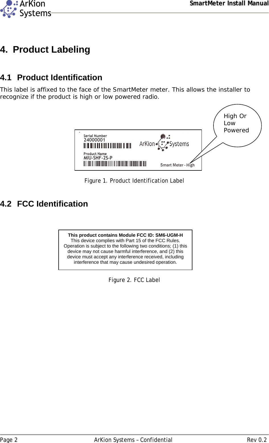  SmartMeter Install Manual   Page 2  ArKion Systems – Confidential  Rev 0.2  4. Product Labeling  4.1 Product Identification This label is affixed to the face of the SmartMeter meter. This allows the installer to recognize if the product is high or low powered radio.      Figure 1. Product Identification Label  4.2 FCC Identification    Figure 2. FCC Label   High Or Low Powered This product contains Module FCC ID: SM6-UGM-H This device complies with Part 15 of the FCC Rules. Operation is subject to the following two conditions; (1) this device may not cause harmful interference, and (2) this device must accept any interference received, including interference that may cause undesired operation.  