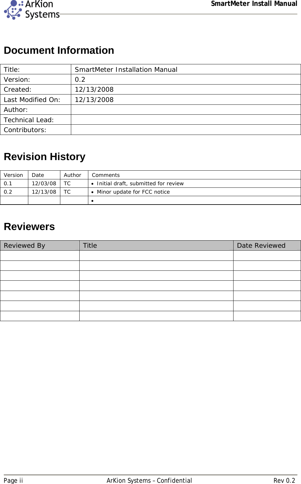  SmartMeter Install Manual   Page ii  ArKion Systems – Confidential  Rev 0.2  Document Information  Title:  SmartMeter Installation Manual Version: 0.2 Created: 12/13/2008  Last Modified On:  12/13/2008 Author:  Technical Lead:   Contributors:    Revision History  Version Date  Author  Comments 0.1 12/03/08 TC  Initial draft, submitted for review 0.2 12/13/08 TC  Minor update for FCC notice         Reviewers  Reviewed By  Title  Date Reviewed                             