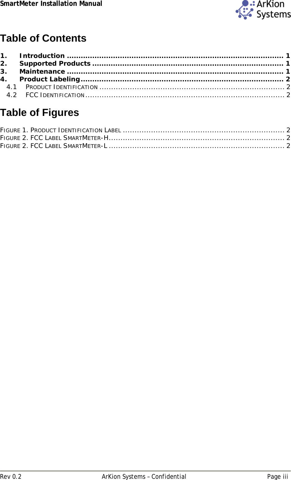 SmartMeter Installation Manual  Rev 0.2  ArKion Systems – Confidential  Page iii Table of Contents  1. Introduction .............................................................................................. 1 2. Supported Products ................................................................................... 1 3. Maintenance .............................................................................................. 1 4. Product Labeling........................................................................................ 2 4.1 PRODUCT IDENTIFICATION ............................................................................... 2 4.2 FCC IDENTIFICATION..................................................................................... 2  Table of Figures  FIGURE 1. PRODUCT IDENTIFICATION LABEL ..................................................................... 2 FIGURE 2. FCC LABEL SMARTMETER-H........................................................................... 2 FIGURE 2. FCC LABEL SMARTMETER-L ........................................................................... 2   