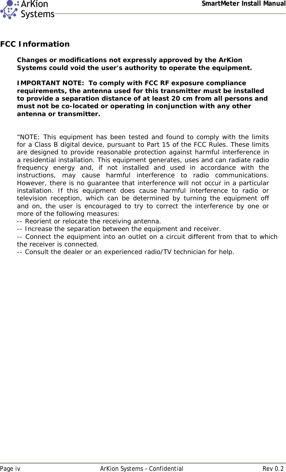  SmartMeter Install Manual   Page iv  ArKion Systems – Confidential  Rev 0.2  FCC Information  Changes or modifications not expressly approved by the ArKion Systems could void the user&apos;s authority to operate the equipment.   IMPORTANT NOTE:  To comply with FCC RF exposure compliance requirements, the antenna used for this transmitter must be installed to provide a separation distance of at least 20 cm from all persons and must not be co-located or operating in conjunction with any other antenna or transmitter.   “NOTE: This equipment has been tested and found to comply with the limits for a Class B digital device, pursuant to Part 15 of the FCC Rules. These limits are designed to provide reasonable protection against harmful interference in a residential installation. This equipment generates, uses and can radiate radio frequency energy and, if not installed and used in accordance with the instructions, may cause harmful interference to radio communications. However, there is no guarantee that interference will not occur in a particular installation. If this equipment does cause harmful interference to radio or television reception, which can be determined by turning the equipment off and on, the user is encouraged to try to correct the interference by one or more of the following measures: -- Reorient or relocate the receiving antenna. -- Increase the separation between the equipment and receiver. -- Connect the equipment into an outlet on a circuit different from that to which the receiver is connected. -- Consult the dealer or an experienced radio/TV technician for help.    