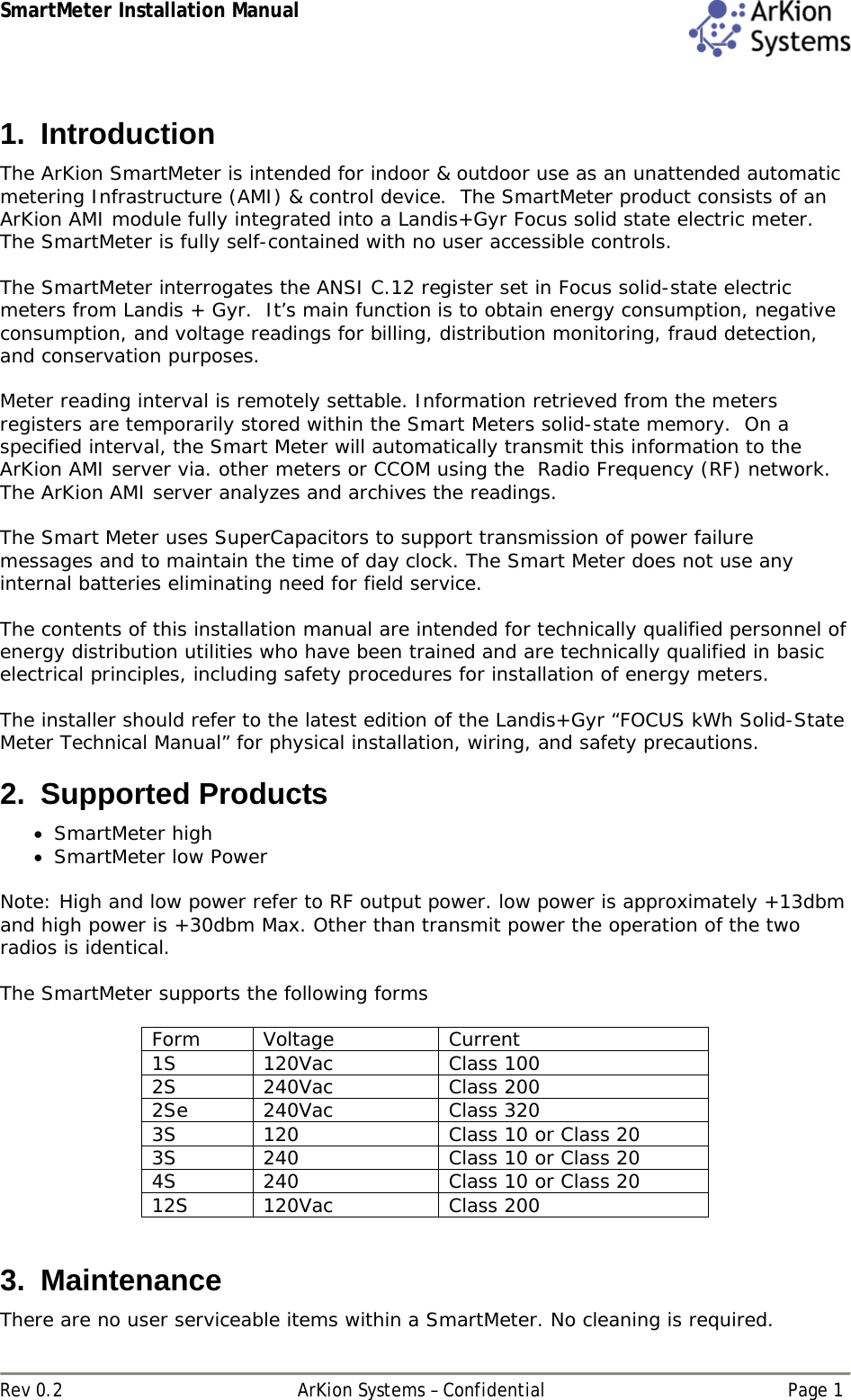 SmartMeter Installation Manual  Rev 0.2  ArKion Systems – Confidential  Page 1 1. Introduction The ArKion SmartMeter is intended for indoor &amp; outdoor use as an unattended automatic metering Infrastructure (AMI) &amp; control device.  The SmartMeter product consists of an ArKion AMI module fully integrated into a Landis+Gyr Focus solid state electric meter.  The SmartMeter is fully self-contained with no user accessible controls.    The SmartMeter interrogates the ANSI C.12 register set in Focus solid-state electric meters from Landis + Gyr.  It’s main function is to obtain energy consumption, negative consumption, and voltage readings for billing, distribution monitoring, fraud detection, and conservation purposes.  Meter reading interval is remotely settable. Information retrieved from the meters registers are temporarily stored within the Smart Meters solid-state memory.  On a specified interval, the Smart Meter will automatically transmit this information to the ArKion AMI server via. other meters or CCOM using the  Radio Frequency (RF) network.  The ArKion AMI server analyzes and archives the readings.    The Smart Meter uses SuperCapacitors to support transmission of power failure messages and to maintain the time of day clock. The Smart Meter does not use any internal batteries eliminating need for field service.   The contents of this installation manual are intended for technically qualified personnel of energy distribution utilities who have been trained and are technically qualified in basic electrical principles, including safety procedures for installation of energy meters.   The installer should refer to the latest edition of the Landis+Gyr “FOCUS kWh Solid-State Meter Technical Manual” for physical installation, wiring, and safety precautions. 2. Supported Products  SmartMeter high  SmartMeter low Power  Note: High and low power refer to RF output power. low power is approximately +13dbm and high power is +30dbm Max. Other than transmit power the operation of the two radios is identical.  The SmartMeter supports the following forms  Form Voltage  Current 1S 120Vac  Class 100 2S 240Vac  Class 200 2Se 240Vac  Class 320 3S  120  Class 10 or Class 20 3S  240  Class 10 or Class 20 4S  240  Class 10 or Class 20 12S 120Vac  Class 200  3. Maintenance There are no user serviceable items within a SmartMeter. No cleaning is required.  