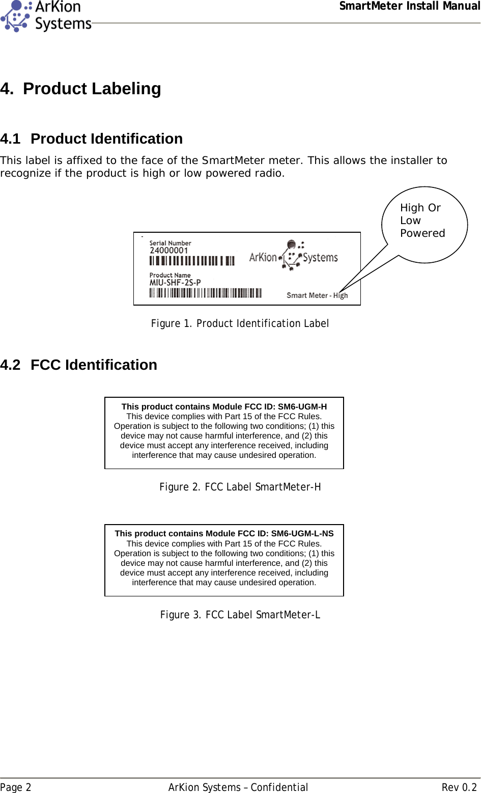  SmartMeter Install Manual   Page 2  ArKion Systems – Confidential  Rev 0.2  4. Product Labeling  4.1 Product Identification This label is affixed to the face of the SmartMeter meter. This allows the installer to recognize if the product is high or low powered radio.      Figure 1. Product Identification Label  4.2 FCC Identification    Figure 2. FCC Label SmartMeter-H     Figure 3. FCC Label SmartMeter-L   High Or Low Powered This product contains Module FCC ID: SM6-UGM-H This device complies with Part 15 of the FCC Rules. Operation is subject to the following two conditions; (1) this device may not cause harmful interference, and (2) this device must accept any interference received, including interference that may cause undesired operation.  This product contains Module FCC ID: SM6-UGM-L-NS This device complies with Part 15 of the FCC Rules. Operation is subject to the following two conditions; (1) this device may not cause harmful interference, and (2) this device must accept any interference received, including interference that may cause undesired operation.  