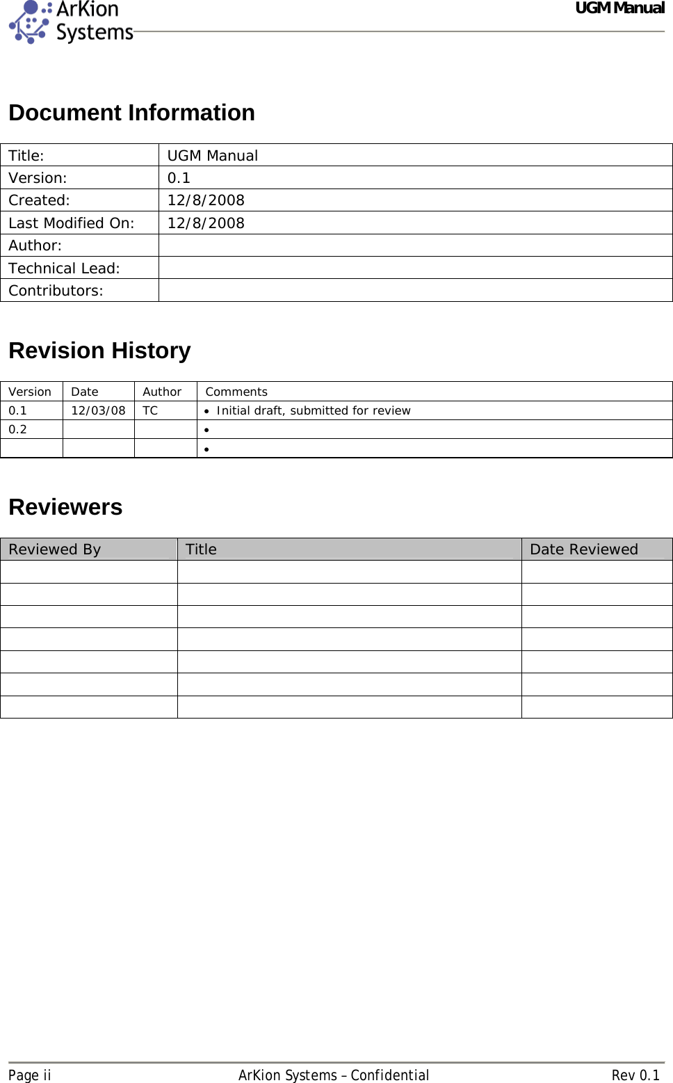  UGM Manual   Page ii  ArKion Systems – Confidential  Rev 0.1  Document Information  Title: UGM Manual Version: 0.1 Created: 12/8/2008  Last Modified On:  12/8/2008 Author:  Technical Lead:   Contributors:    Revision History  Version Date  Author  Comments 0.1 12/03/08 TC  Initial draft, submitted for review 0.2               Reviewers  Reviewed By  Title  Date Reviewed                             