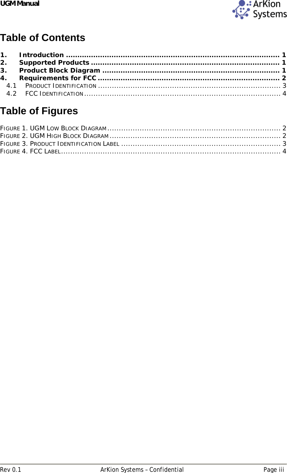 UGM Manual  Rev 0.1  ArKion Systems – Confidential  Page iii Table of Contents  1. Introduction .............................................................................................. 1 2. Supported Products ................................................................................... 1 3. Product Block Diagram .............................................................................. 1 4. Requirements for FCC ................................................................................ 2 4.1 PRODUCT IDENTIFICATION ............................................................................... 3 4.2 FCC IDENTIFICATION..................................................................................... 4  Table of Figures  FIGURE 1. UGM LOW BLOCK DIAGRAM........................................................................... 2 FIGURE 2. UGM HIGH BLOCK DIAGRAM .......................................................................... 2 FIGURE 3. PRODUCT IDENTIFICATION LABEL ..................................................................... 3 FIGURE 4. FCC LABEL............................................................................................... 4    