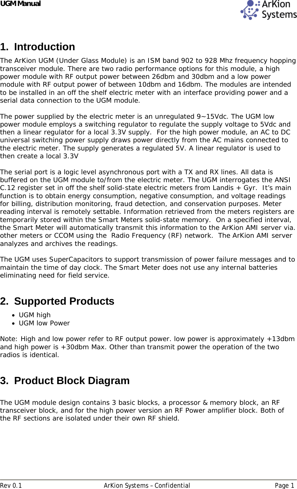 UGM Manual  Rev 0.1  ArKion Systems – Confidential  Page 1 1. Introduction The ArKion UGM (Under Glass Module) is an ISM band 902 to 928 Mhz frequency hopping transceiver module. There are two radio performance options for this module, a high power module with RF output power between 26dbm and 30dbm and a low power module with RF output power of between 10dbm and 16dbm. The modules are intended to be installed in an off the shelf electric meter with an interface providing power and a serial data connection to the UGM module.   The power supplied by the electric meter is an unregulated 9~15Vdc. The UGM low power module employs a switching regulator to regulate the supply voltage to 5Vdc and then a linear regulator for a local 3.3V supply.  For the high power module, an AC to DC universal switching power supply draws power directly from the AC mains connected to the electric meter. The supply generates a regulated 5V. A linear regulator is used to then create a local 3.3V  The serial port is a logic level asynchronous port with a TX and RX lines. All data is buffered on the UGM module to/from the electric meter. The UGM interrogates the ANSI C.12 register set in off the shelf solid-state electric meters from Landis + Gyr.  It’s main function is to obtain energy consumption, negative consumption, and voltage readings for billing, distribution monitoring, fraud detection, and conservation purposes. Meter reading interval is remotely settable. Information retrieved from the meters registers are temporarily stored within the Smart Meters solid-state memory.  On a specified interval, the Smart Meter will automatically transmit this information to the ArKion AMI server via. other meters or CCOM using the  Radio Frequency (RF) network.  The ArKion AMI server analyzes and archives the readings.    The UGM uses SuperCapacitors to support transmission of power failure messages and to maintain the time of day clock. The Smart Meter does not use any internal batteries eliminating need for field service.   2. Supported Products  UGM high  UGM low Power  Note: High and low power refer to RF output power. low power is approximately +13dbm and high power is +30dbm Max. Other than transmit power the operation of the two radios is identical.  3.  Product Block Diagram  The UGM module design contains 3 basic blocks, a processor &amp; memory block, an RF transceiver block, and for the high power version an RF Power amplifier block. Both of the RF sections are isolated under their own RF shield.   