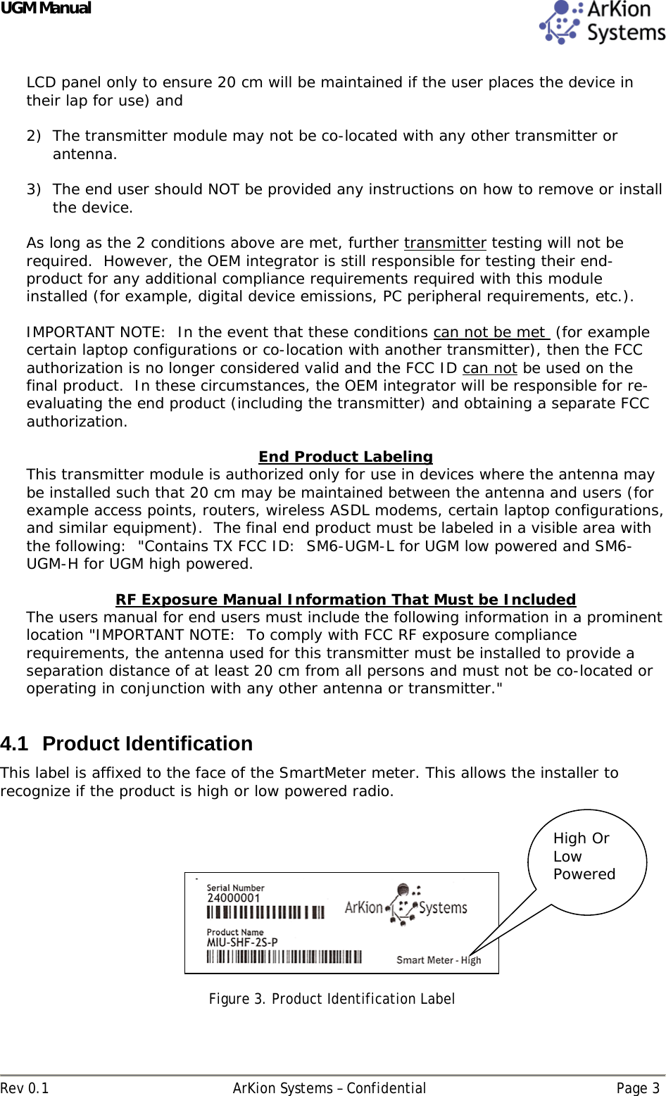 UGM Manual  Rev 0.1  ArKion Systems – Confidential  Page 3 LCD panel only to ensure 20 cm will be maintained if the user places the device in their lap for use) and  2) The transmitter module may not be co-located with any other transmitter or antenna.   3) The end user should NOT be provided any instructions on how to remove or install the device.    As long as the 2 conditions above are met, further transmitter testing will not be required.  However, the OEM integrator is still responsible for testing their end-product for any additional compliance requirements required with this module installed (for example, digital device emissions, PC peripheral requirements, etc.).  IMPORTANT NOTE:  In the event that these conditions can not be met  (for example certain laptop configurations or co-location with another transmitter), then the FCC authorization is no longer considered valid and the FCC ID can not be used on the final product.  In these circumstances, the OEM integrator will be responsible for re-evaluating the end product (including the transmitter) and obtaining a separate FCC authorization.  End Product Labeling This transmitter module is authorized only for use in devices where the antenna may be installed such that 20 cm may be maintained between the antenna and users (for example access points, routers, wireless ASDL modems, certain laptop configurations, and similar equipment).  The final end product must be labeled in a visible area with the following:  &quot;Contains TX FCC ID:  SM6-UGM-L for UGM low powered and SM6-UGM-H for UGM high powered.    RF Exposure Manual Information That Must be Included The users manual for end users must include the following information in a prominent location &quot;IMPORTANT NOTE:  To comply with FCC RF exposure compliance requirements, the antenna used for this transmitter must be installed to provide a separation distance of at least 20 cm from all persons and must not be co-located or operating in conjunction with any other antenna or transmitter.&quot;  4.1 Product Identification This label is affixed to the face of the SmartMeter meter. This allows the installer to recognize if the product is high or low powered radio.      Figure 3. Product Identification Label  High Or Low Powered 