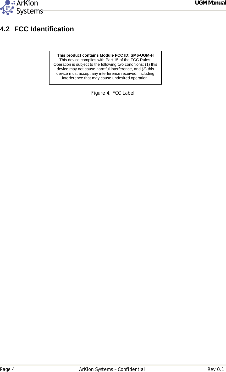  UGM Manual   Page 4  ArKion Systems – Confidential  Rev 0.1 4.2 FCC Identification    Figure 4. FCC Label   This product contains Module FCC ID: SM6-UGM-H This device complies with Part 15 of the FCC Rules. Operation is subject to the following two conditions; (1) this device may not cause harmful interference, and (2) this device must accept any interference received, including interference that may cause undesired operation.  