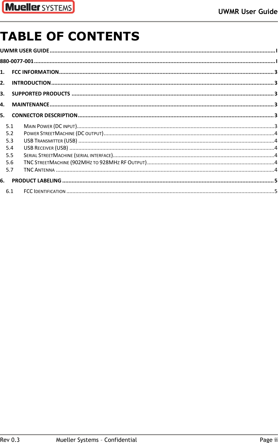       UWMR User Guide   Rev 0.3  Mueller Systems – Confidential  Page ii TABLE OF CONTENTS UWMR USER GUIDE ................................................................................................................................................ I 880-0077-001 .......................................................................................................................................................... I 1. FCC INFORMATION ......................................................................................................................................... 3 2. INTRODUCTION .............................................................................................................................................. 3 3. SUPPORTED PRODUCTS ................................................................................................................................. 3 4. MAINTENANCE ............................................................................................................................................... 3 5. CONNECTOR DESCRIPTION ............................................................................................................................. 3 5.1 MAIN POWER (DC INPUT) .................................................................................................................................... 3 5.2 POWER STREETMACHINE (DC OUTPUT) .................................................................................................................. 4 5.3 USB TRANSMITTER (USB) ................................................................................................................................... 4 5.4 USB RECEIVER (USB) ......................................................................................................................................... 4 5.5 SERIAL STREETMACHINE (SERIAL INTERFACE)............................................................................................................ 4 5.6 TNC STREETMACHINE (902MHZ TO 928MHZ RF OUTPUT) ..................................................................................... 4 5.7 TNC ANTENNA .................................................................................................................................................. 4 6. PRODUCT LABELING ....................................................................................................................................... 5 6.1 FCC IDENTIFICATION ........................................................................................................................................... 5 