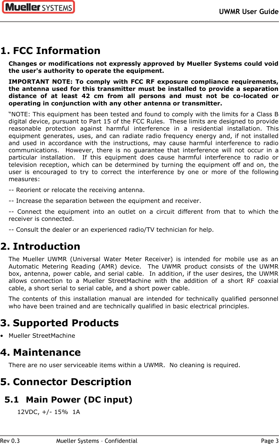       UWMR User Guide   Rev 0.3  Mueller Systems – Confidential  Page 3 1. FCC Information Changes or modifications not expressly approved by Mueller Systems could void the user&apos;s authority to operate the equipment.   IMPORTANT  NOTE:  To  comply  with FCC  RF  exposure  compliance  requirements, the antenna used for this transmitter must be installed to provide a separation distance  of  at  least  42  cm  from  all  persons  and  must  not  be  co-located  or operating in conjunction with any other antenna or transmitter.  “NOTE: This equipment has been tested and found to comply with the limits for a Class B digital device, pursuant to Part 15 of the FCC Rules.  These limits are designed to provide reasonable  protection  against  harmful  interference  in  a  residential  installation.  This equipment generates, uses, and can radiate radio frequency energy and, if not installed and  used  in  accordance  with  the  instructions,  may  cause  harmful  interference  to  radio communications.    However,  there  is  no  guarantee  that  interference  will  not  occur  in  a particular  installation.    If  this  equipment  does  cause  harmful  interference  to  radio  or television reception, which can be determined by turning the equipment off and on, the user  is  encouraged  to  try  to  correct  the  interference  by  one  or  more  of  the  following measures:  -- Reorient or relocate the receiving antenna.  -- Increase the separation between the equipment and receiver.  --  Connect  the  equipment  into  an  outlet  on  a  circuit  different  from  that  to  which  the receiver is connected.  -- Consult the dealer or an experienced radio/TV technician for help.    2. Introduction The  Mueller  UWMR  (Universal  Water  Meter  Receiver)  is  intended  for  mobile  use  as  an Automatic  Metering  Reading  (AMR)  device.    The  UWMR  product  consists  of  the  UWMR box, antenna, power cable, and serial cable.  In addition, if the user desires, the UWMR allows  connection  to  a  Mueller  StreetMachine  with  the  addition  of  a  short  RF  coaxial cable, a short serial to serial cable, and a short power cable.   The  contents  of  this  installation  manual  are  intended  for  technically  qualified  personnel who have been trained and are technically qualified in basic electrical principles.    3. Supported Products • Mueller StreetMachine 4. Maintenance There are no user serviceable items within a UWMR.  No cleaning is required.   5. Connector Description 5.1 Main Power (DC input) 12VDC, +/- 15%  1A 