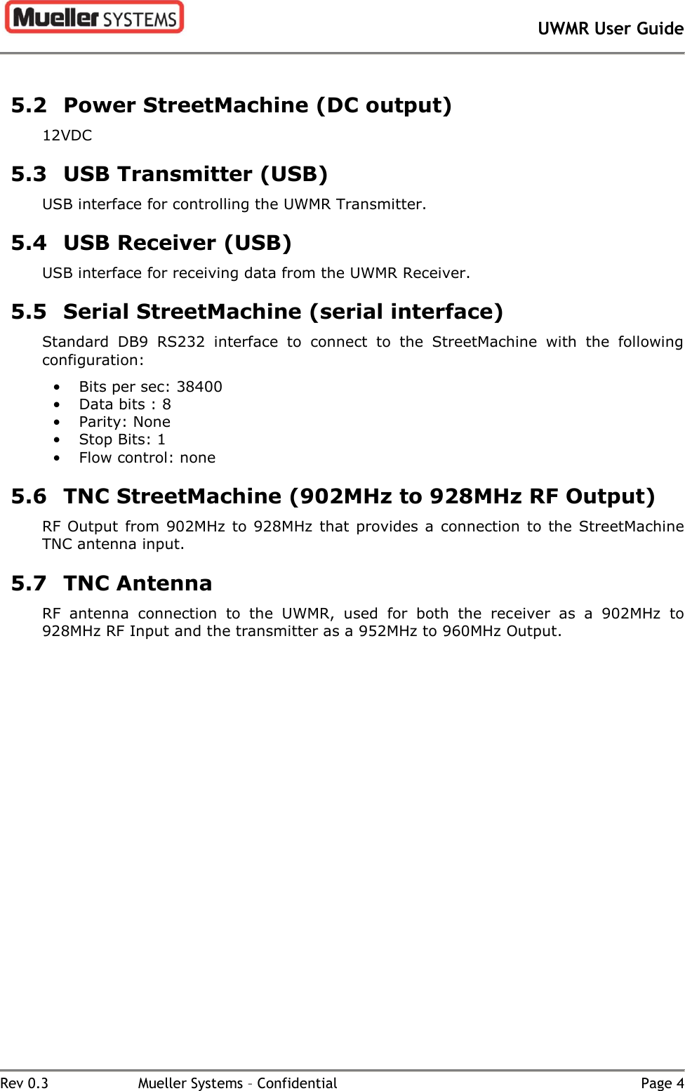       UWMR User Guide   Rev 0.3  Mueller Systems – Confidential  Page 4 5.2 Power StreetMachine (DC output) 12VDC 5.3 USB Transmitter (USB) USB interface for controlling the UWMR Transmitter. 5.4 USB Receiver (USB) USB interface for receiving data from the UWMR Receiver. 5.5 Serial StreetMachine (serial interface) Standard  DB9  RS232  interface  to  connect  to  the  StreetMachine  with  the  following configuration: •  Bits per sec: 38400 •  Data bits : 8 •  Parity: None •  Stop Bits: 1 •  Flow control: none 5.6 TNC StreetMachine (902MHz to 928MHz RF Output) RF  Output  from  902MHz  to  928MHz  that  provides a  connection  to  the  StreetMachine TNC antenna input. 5.7 TNC Antenna RF  antenna  connection  to  the  UWMR,  used  for  both  the  receiver  as  a  902MHz  to 928MHz RF Input and the transmitter as a 952MHz to 960MHz Output.    