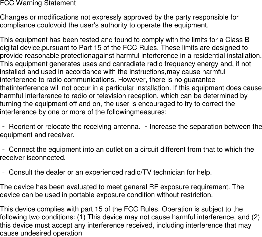 FCC Warning Statement Changes or modifications not expressly approved by the party responsible for compliance couldvoid the user&rsquo;s authority to operate the equipment. This equipment has been tested and found to comply with the limits for a Class B digital device,pursuant to Part 15 of the FCC Rules. These limits are designed to provide reasonable protectionagainst harmful interference in a residential installation. This equipment generates uses and canradiate radio frequency energy and, if not installed and used in accordance with the instructions,may cause harmful interference to radio communications. However, there is no guarantee thatinterference will not occur in a particular installation. If this equipment does cause harmful interference to radio or television reception, which can be determined by turning the equipment off and on, the user is encouraged to try to correct the interference by one or more of the followingmeasures: ‐ Reorient or relocate the receiving antenna. ‐Increase the separation between the equipment and receiver. ‐ Connect the equipment into an outlet on a circuit different from that to which the receiver isconnected. ‐ Consult the dealer or an experienced radio/TV technician for help. The device has been evaluated to meet general RF exposure requirement. The device can be used in portable exposure condition without restriction. This device complies with part 15 of the FCC Rules. Operation is subject to the following two conditions: (1) This device may not cause harmful interference, and (2) this device must accept any interference received, including interference that may cause undesired operation     
