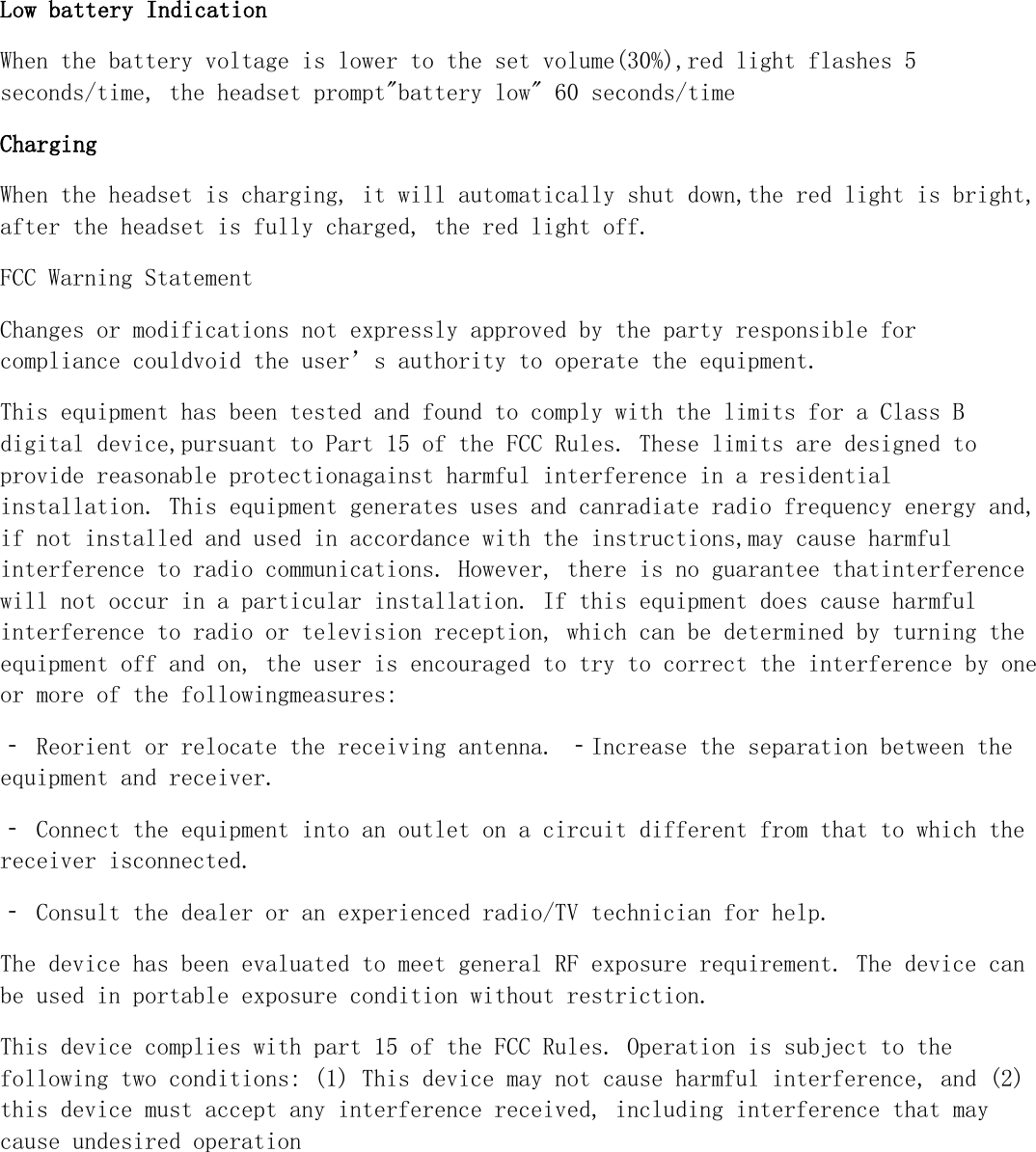 Low battery Indication When the battery voltage is lower to the set volume(30%),red light flashes 5 seconds/time, the headset prompt"battery low" 60 seconds/time Charging When the headset is charging, it will automatically shut down,the red light is bright, after the headset is fully charged, the red light off. FCC Warning Statement Changes or modifications not expressly approved by the party responsible for compliance couldvoid the user&rsquo;s authority to operate the equipment.  This equipment has been tested and found to comply with the limits for a Class B digital device,pursuant to Part 15 of the FCC Rules. These limits are designed to provide reasonable protectionagainst harmful interference in a residential installation. This equipment generates uses and canradiate radio frequency energy and, if not installed and used in accordance with the instructions,may cause harmful interference to radio communications. However, there is no guarantee thatinterference will not occur in a particular installation. If this equipment does cause harmful interference to radio or television reception, which can be determined by turning the equipment off and on, the user is encouraged to try to correct the interference by one or more of the followingmeasures:  ‐ Reorient or relocate the receiving antenna. ‐Increase the separation between the equipment and receiver.  ‐ Connect the equipment into an outlet on a circuit different from that to which the receiver isconnected.  ‐ Consult the dealer or an experienced radio/TV technician for help.  The device has been evaluated to meet general RF exposure requirement. The device can be used in portable exposure condition without restriction. This device complies with part 15 of the FCC Rules. Operation is subject to the following two conditions: (1) This device may not cause harmful interference, and (2) this device must accept any interference received, including interference that may cause undesired operation
