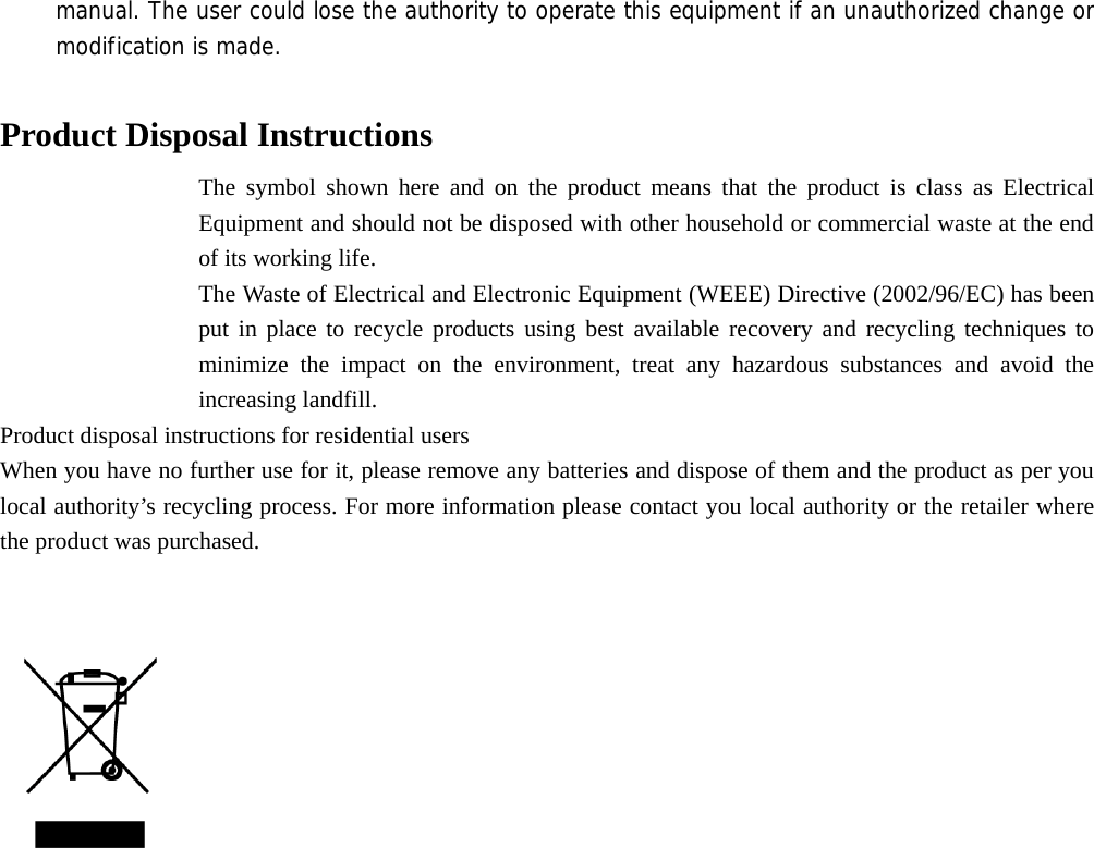 manual. The user could lose the authority to operate this equipment if an unauthorized change or modification is made.  Product Disposal Instructions The symbol shown here and on the product means that the product is class as Electrical Equipment and should not be disposed with other household or commercial waste at the end of its working life. The Waste of Electrical and Electronic Equipment (WEEE) Directive (2002/96/EC) has been put in place to recycle products using best available recovery and recycling techniques to minimize the impact on the environment, treat any hazardous substances and avoid the increasing landfill. Product disposal instructions for residential users When you have no further use for it, please remove any batteries and dispose of them and the product as per you local authority’s recycling process. For more information please contact you local authority or the retailer where the product was purchased.     