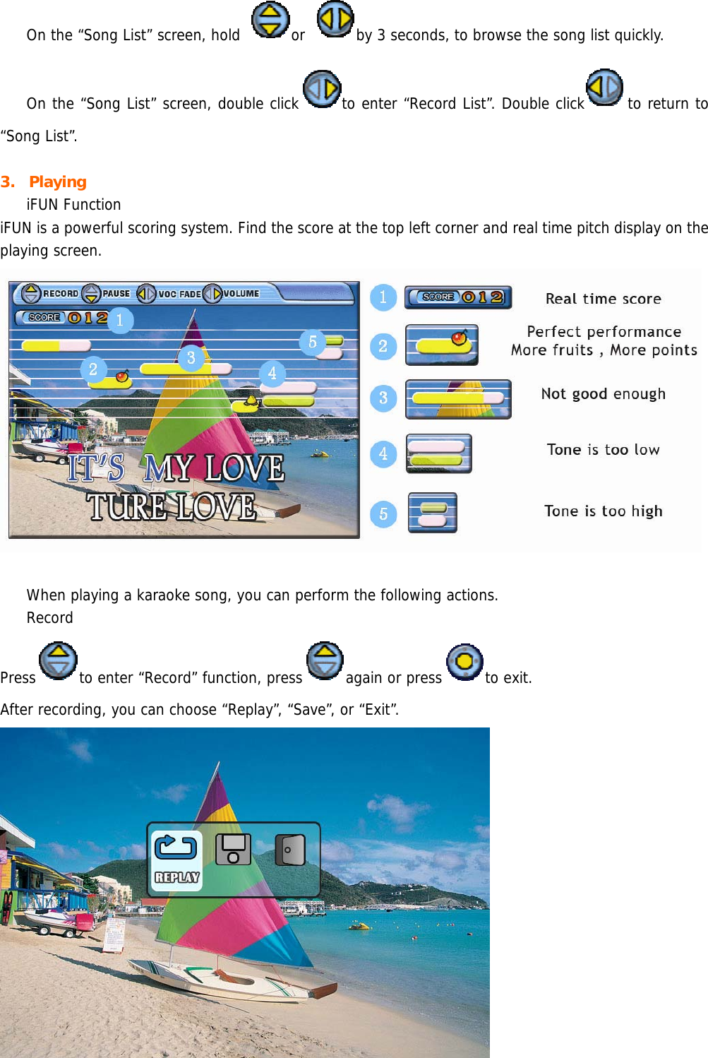  On the “Song List” screen, hold  or  by 3 seconds, to browse the song list quickly.  On the “Song List” screen, double click to enter “Record List”. Double click to return to “Song List”.  3. Playing  iFUN Function iFUN is a powerful scoring system. Find the score at the top left corner and real time pitch display on the playing screen.     When playing a karaoke song, you can perform the following actions.  Record  Press to enter “Record” function, press again or press to exit.  After recording, you can choose “Replay”, “Save”, or “Exit”.   