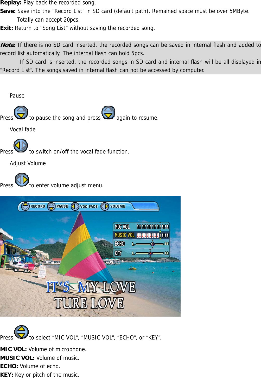 Replay: Play back the recorded song. Save: Save into the “Record List” in SD card (default path). Remained space must be over 5MByte. Totally can accept 20pcs.  Exit: Return to “Song List” without saving the recorded song.  Note: If there is no SD card inserted, the recorded songs can be saved in internal flash and added to record list automatically. The internal flash can hold 5pcs.         If SD card is inserted, the recorded songs in SD card and internal flash will be all displayed in “Record List”. The songs saved in internal flash can not be accessed by computer.    Pause Press to pause the song and press again to resume.  Vocal fade Press to switch on/off the vocal fade function.  Adjust Volume Press to enter volume adjust menu.  Press to select “MIC VOL”, “MUSIC VOL”, “ECHO”, or “KEY”.  MIC VOL: Volume of microphone. MUSIC VOL: Volume of music. ECHO: Volume of echo. KEY: Key or pitch of the music. 