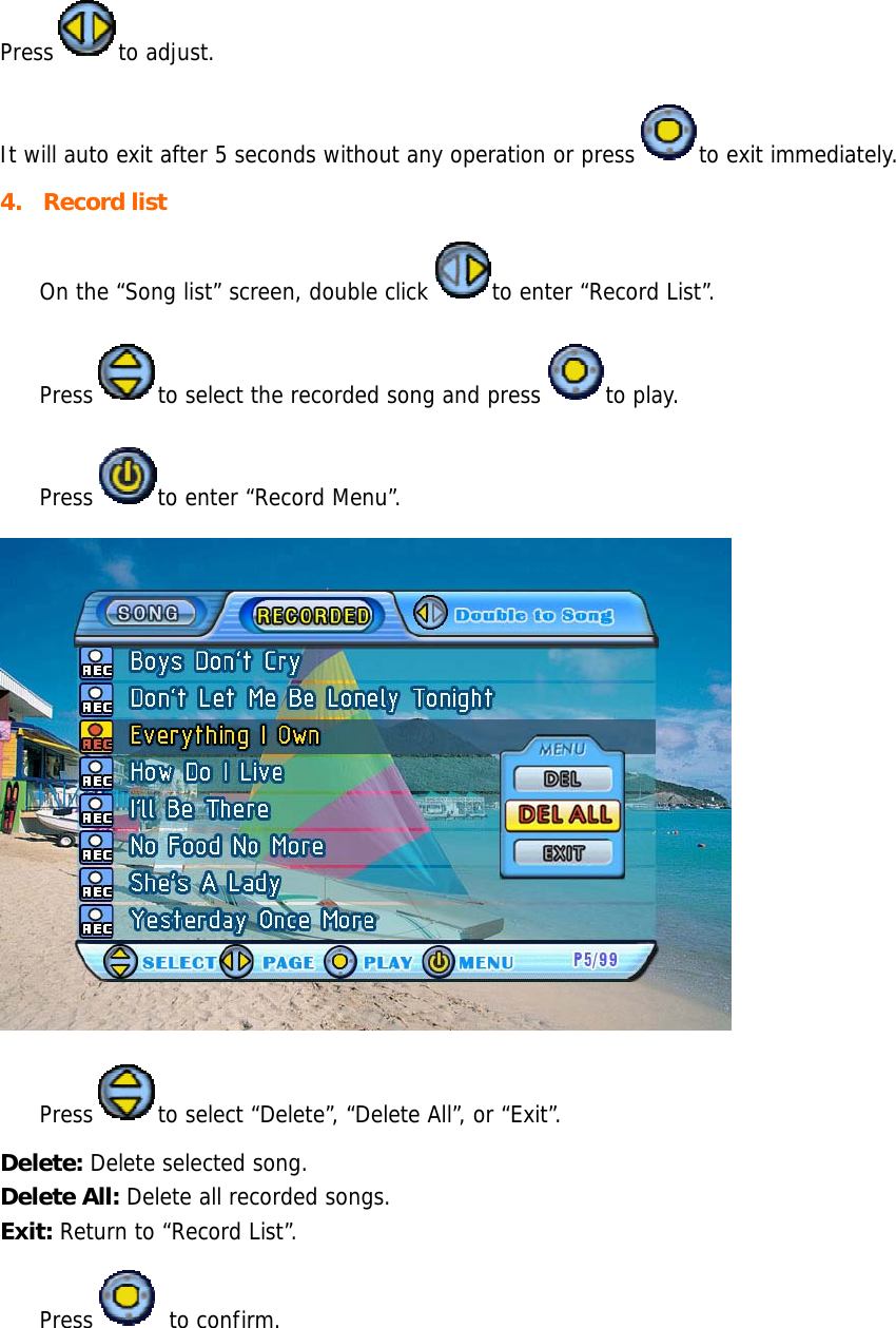 Press to adjust.  It will auto exit after 5 seconds without any operation or press to exit immediately. 4. Record list  On the “Song list” screen, double click to enter “Record List”.  Press to select the recorded song and press to play.  Press to enter “Record Menu”.    Press to select “Delete”, “Delete All”, or “Exit”. Delete: Delete selected song. Delete All: Delete all recorded songs. Exit: Return to “Record List”.  Press  to confirm.  