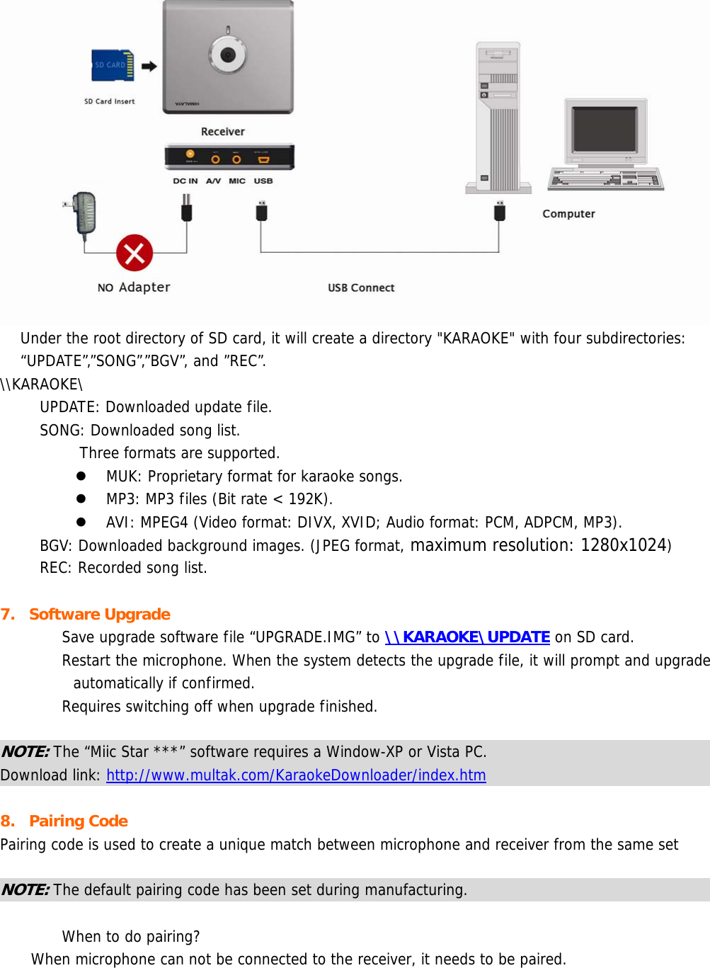   Under the root directory of SD card, it will create a directory &quot;KARAOKE&quot; with four subdirectories: “UPDATE”,”SONG”,”BGV”, and ”REC”. \\KARAOKE\ UPDATE: Downloaded update file. SONG: Downloaded song list. Three formats are supported. z MUK: Proprietary format for karaoke songs. z MP3: MP3 files (Bit rate &lt; 192K). z AVI: MPEG4 (Video format: DIVX, XVID; Audio format: PCM, ADPCM, MP3). BGV: Downloaded background images. (JPEG format, maximum resolution: 1280x1024) REC: Recorded song list.  7. Software Upgrade  Save upgrade software file “UPGRADE.IMG” to \\KARAOKE\UPDATE on SD card.  Restart the microphone. When the system detects the upgrade file, it will prompt and upgrade automatically if confirmed.  Requires switching off when upgrade finished.  NOTE: The “Miic Star ***” software requires a Window-XP or Vista PC. Download link: http://www.multak.com/KaraokeDownloader/index.htm  8. Pairing Code Pairing code is used to create a unique match between microphone and receiver from the same set  NOTE: The default pairing code has been set during manufacturing.    When to do pairing? When microphone can not be connected to the receiver, it needs to be paired.  