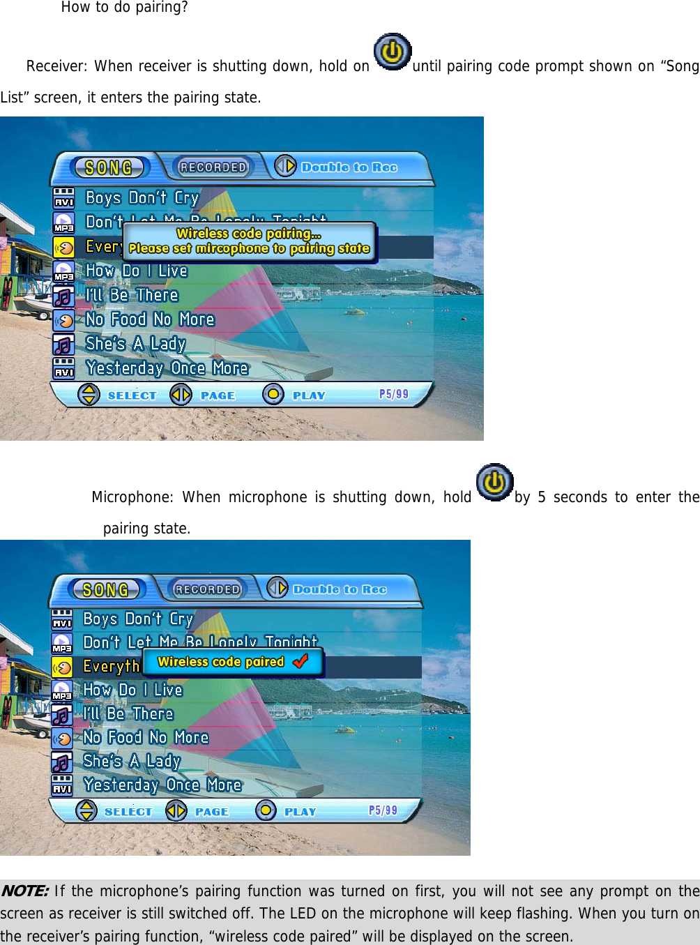  How to do pairing?  Receiver: When receiver is shutting down, hold on until pairing code prompt shown on “Song List” screen, it enters the pairing state.   Microphone: When microphone is shutting down, hold by 5 seconds to enter the pairing state.   NOTE: If the microphone’s pairing function was turned on first, you will not see any prompt on the screen as receiver is still switched off. The LED on the microphone will keep flashing. When you turn on the receiver’s pairing function, “wireless code paired” will be displayed on the screen.                  
