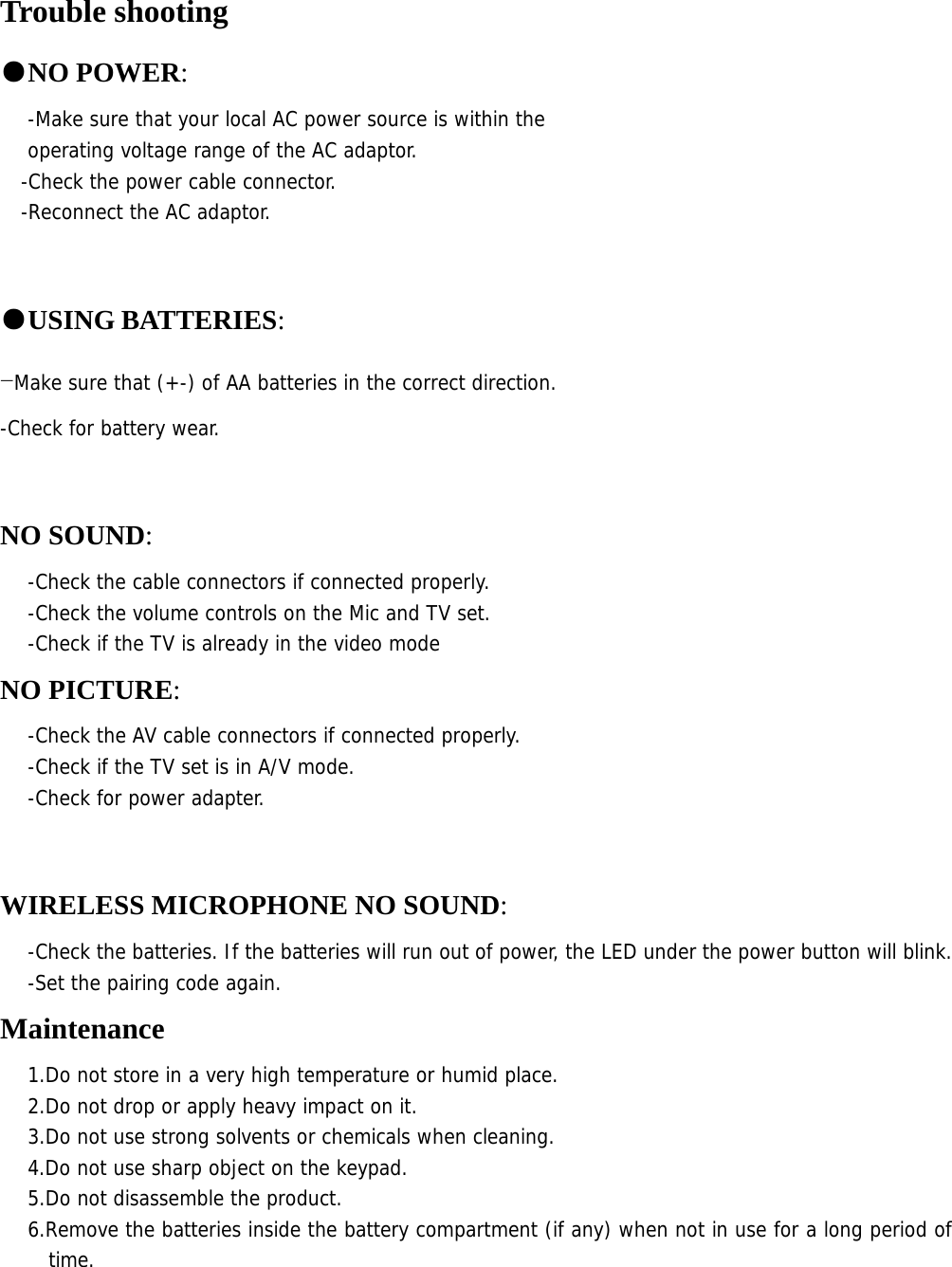 Trouble shooting ●NO POWER:   -Make sure that your local AC power source is within the  operating voltage range of the AC adaptor. -Check the power cable connector. -Reconnect the AC adaptor.  ●USING BATTERIES: -Make sure that (+-) of AA batteries in the correct direction. -Check for battery wear.  NO SOUND: -Check the cable connectors if connected properly. -Check the volume controls on the Mic and TV set. -Check if the TV is already in the video mode NO PICTURE: -Check the AV cable connectors if connected properly. -Check if the TV set is in A/V mode.  -Check for power adapter.  WIRELESS MICROPHONE NO SOUND: -Check the batteries. If the batteries will run out of power, the LED under the power button will blink. -Set the pairing code again. Maintenance 1.Do not store in a very high temperature or humid place. 2.Do not drop or apply heavy impact on it. 3.Do not use strong solvents or chemicals when cleaning. 4.Do not use sharp object on the keypad. 5.Do not disassemble the product. 6.Remove the batteries inside the battery compartment (if any) when not in use for a long period of time.   