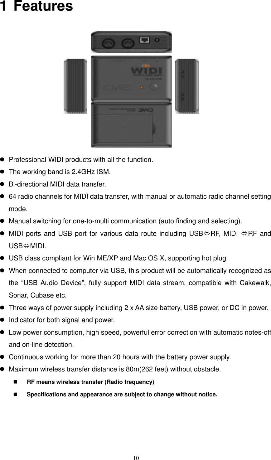   101 Features            Professional WIDI products with all the function.    The working band is 2.4GHz ISM.  Bi-directional MIDI data transfer.    64 radio channels for MIDI data transfer, with manual or automatic radio channel setting mode.  Manual switching for one-to-multi communication (auto finding and selecting).    MIDI ports and USB port for various data route including USBRF, MIDI RF and USBMIDI.   USB class compliant for Win ME/XP and Mac OS X, supporting hot plug  When connected to computer via USB, this product will be automatically recognized as the “USB Audio Device”, fully support MIDI data stream, compatible with Cakewalk, Sonar, Cubase etc.  Three ways of power supply including 2 x AA size battery, USB power, or DC in power.    Indicator for both signal and power.    Low power consumption, high speed, powerful error correction with automatic notes-off and on-line detection.    Continuous working for more than 20 hours with the battery power supply.    Maximum wireless transfer distance is 80m(262 feet) without obstacle.   RF means wireless transfer (Radio frequency)   Specifications and appearance are subject to change without notice.  