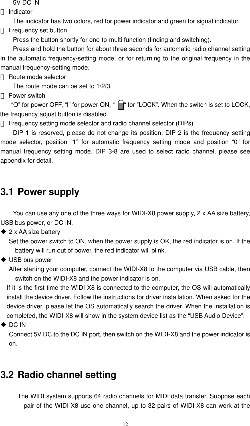  12  5V DC IN ⑤ Indicator   The indicator has two colors, red for power indicator and green for signal indicator.   ⑥ Frequency set button   Press the button shortly for one-to-multi function (finding and switching).     Press and hold the button for about three seconds for automatic radio channel setting in the automatic frequency-setting mode, or for returning to the original frequency in the manual frequency-setting mode.   ⑦ Route mode selector     The route mode can be set to 1/2/3. ⑧ Power switch      “O” for power OFF, “I” for power ON, “      “ for ”LOCK”. When the switch is set to LOCK, the frequency adjust button is disabled.   ⑨ Frequency setting mode selector and radio channel selector (DIPs)     DIP 1 is reserved, please do not change its position; DIP 2 is the frequency setting mode selector, position “1” for automatic frequency setting mode and position “0” for manual frequency setting mode. DIP 3-8 are used to select radio channel, please see appendix for detail.  3.1 Power supply   You can use any one of the three ways for WIDI-X8 power supply, 2 x AA size battery, USB bus power, or DC IN.  2 x AA size battery Set the power switch to ON, when the power supply is OK, the red indicator is on. If the battery will run out of power, the red indicator will blink.    USB bus power After starting your computer, connect the WIDI-X8 to the computer via USB cable, then switch on the WIDI-X8 and the power indicator is on.     If it is the first time the WIDI-X8 is connected to the computer, the OS will automatically install the device driver. Follow the instructions for driver installation. When asked for the device driver, please let the OS automatically search the driver. When the installation is completed, the WIDI-X8 will show in the system device list as the “USB Audio Device”.    DC IN   Connect 5V DC to the DC IN port, then switch on the WIDI-X8 and the power indicator is on.   3.2 Radio channel setting The WIDI system supports 64 radio channels for MIDI data transfer. Suppose each pair of the WIDI-X8 use one channel, up to 32 pairs of WIDI-X8 can work at the 