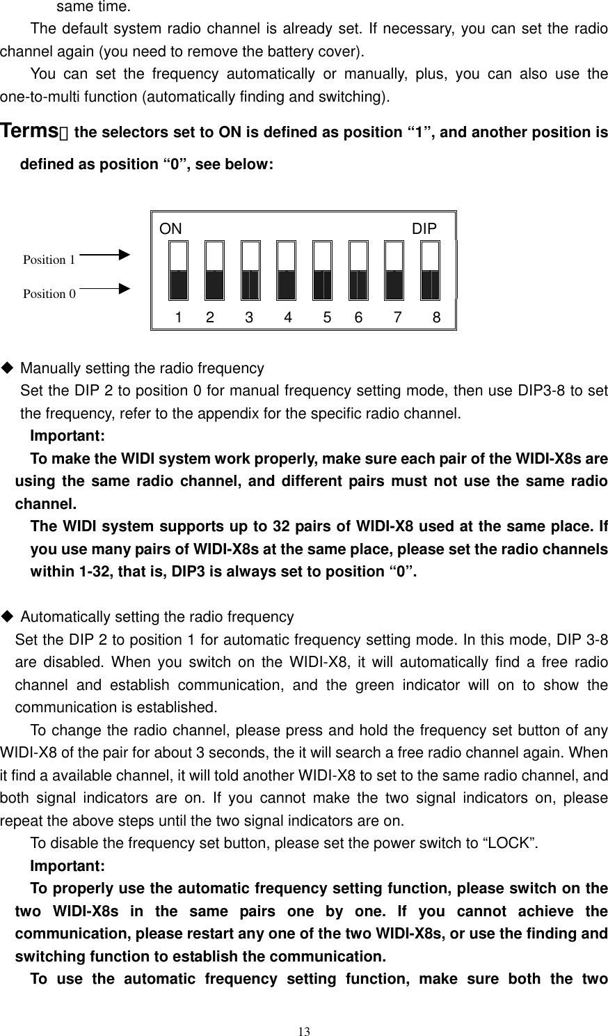   13same time.       The default system radio channel is already set. If necessary, you can set the radio channel again (you need to remove the battery cover).       You can set the frequency automatically or manually, plus, you can also use the one-to-multi function (automatically finding and switching).   Terms：the selectors set to ON is defined as position “1”, and another position is defined as position “0”, see below:            Manually setting the radio frequency   Set the DIP 2 to position 0 for manual frequency setting mode, then use DIP3-8 to set the frequency, refer to the appendix for the specific radio channel.    Important:     To make the WIDI system work properly, make sure each pair of the WIDI-X8s are using the same radio channel, and different pairs must not use the same radio channel.    The WIDI system supports up to 32 pairs of WIDI-X8 used at the same place. If you use many pairs of WIDI-X8s at the same place, please set the radio channels within 1-32, that is, DIP3 is always set to position “0”.     Automatically setting the radio frequency   Set the DIP 2 to position 1 for automatic frequency setting mode. In this mode, DIP 3-8 are disabled. When you switch on the WIDI-X8, it will automatically find a free radio channel and establish communication, and the green indicator will on to show the communication is established.     To change the radio channel, please press and hold the frequency set button of any WIDI-X8 of the pair for about 3 seconds, the it will search a free radio channel again. When it find a available channel, it will told another WIDI-X8 to set to the same radio channel, and both signal indicators are on. If you cannot make the two signal indicators on, please repeat the above steps until the two signal indicators are on.     To disable the frequency set button, please set the power switch to “LOCK”.    Important:     To properly use the automatic frequency setting function, please switch on the two WIDI-X8s in the same pairs one by one. If you cannot achieve the communication, please restart any one of the two WIDI-X8s, or use the finding and switching function to establish the communication.     To use the automatic frequency setting function, make sure both the two ON                              DIP       1   2    3    4    5   6    7    8 Position 1 Position 0 