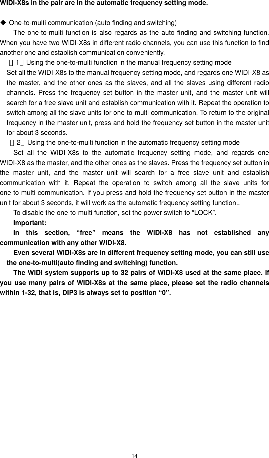   14WIDI-X8s in the pair are in the automatic frequency setting mode.     One-to-multi communication (auto finding and switching)   The one-to-multi function is also regards as the auto finding and switching function. When you have two WIDI-X8s in different radio channels, you can use this function to find another one and establish communication conveniently.   （1）Using the one-to-multi function in the manual frequency setting mode     Set all the WIDI-X8s to the manual frequency setting mode, and regards one WIDI-X8 as the master, and the other ones as the slaves, and all the slaves using different radio channels. Press the frequency set button in the master unit, and the master unit will search for a free slave unit and establish communication with it. Repeat the operation to switch among all the slave units for one-to-multi communication. To return to the original frequency in the master unit, press and hold the frequency set button in the master unit for about 3 seconds.      （2）Using the one-to-multi function in the automatic frequency setting mode     Set all the WIDI-X8s to the automatic frequency setting mode, and regards one WIDI-X8 as the master, and the other ones as the slaves. Press the frequency set button in the master unit, and the master unit will search for a free slave unit and establish communication with it. Repeat the operation to switch among all the slave units for one-to-multi communication. If you press and hold the frequency set button in the master unit for about 3 seconds, it will work as the automatic frequency setting function..     To disable the one-to-multi function, set the power switch to “LOCK”.    Important:   In this section, “free” means the WIDI-X8 has not established any communication with any other WIDI-X8.       Even several WIDI-X8s are in different frequency setting mode, you can still use the one-to-multi(auto finding and switching) function.     The WIDI system supports up to 32 pairs of WIDI-X8 used at the same place. If you use many pairs of WIDI-X8s at the same place, please set the radio channels within 1-32, that is, DIP3 is always set to position “0”. 