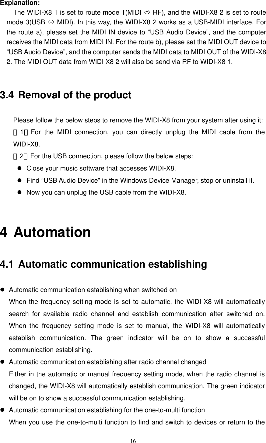   16  Explanation:     The WIDI-X8 1 is set to route mode 1(MIDI  RF), and the WIDI-X8 2 is set to route mode 3(USB  MIDI). In this way, the WIDI-X8 2 works as a USB-MIDI interface. For the route a), please set the MIDI IN device to “USB Audio Device”, and the computer receives the MIDI data from MIDI IN. For the route b), please set the MIDI OUT device to “USB Audio Device”, and the computer sends the MIDI data to MIDI OUT of the WIDI-X8 2. The MIDI OUT data from WIDI X8 2 will also be send via RF to WIDI-X8 1.    3.4 Removal of the product Please follow the below steps to remove the WIDI-X8 from your system after using it:    （1）For the MIDI connection, you can directly unplug the MIDI cable from the  WIDI-X8.  （2）For the USB connection, please follow the below steps:    Close your music software that accesses WIDI-X8.    Find “USB Audio Device” in the Windows Device Manager, stop or uninstall it.    Now you can unplug the USB cable from the WIDI-X8.  4 Automation 4.1 Automatic communication establishing    Automatic communication establishing when switched on When the frequency setting mode is set to automatic, the WIDI-X8 will automatically search for available radio channel and establish communication after switched on. When the frequency setting mode is set to manual, the WIDI-X8 will automatically establish communication. The green indicator will be on to show a successful communication establishing.    Automatic communication establishing after radio channel changed   Either in the automatic or manual frequency setting mode, when the radio channel is changed, the WIDI-X8 will automatically establish communication. The green indicator will be on to show a successful communication establishing.    Automatic communication establishing for the one-to-multi function When you use the one-to-multi function to find and switch to devices or return to the 