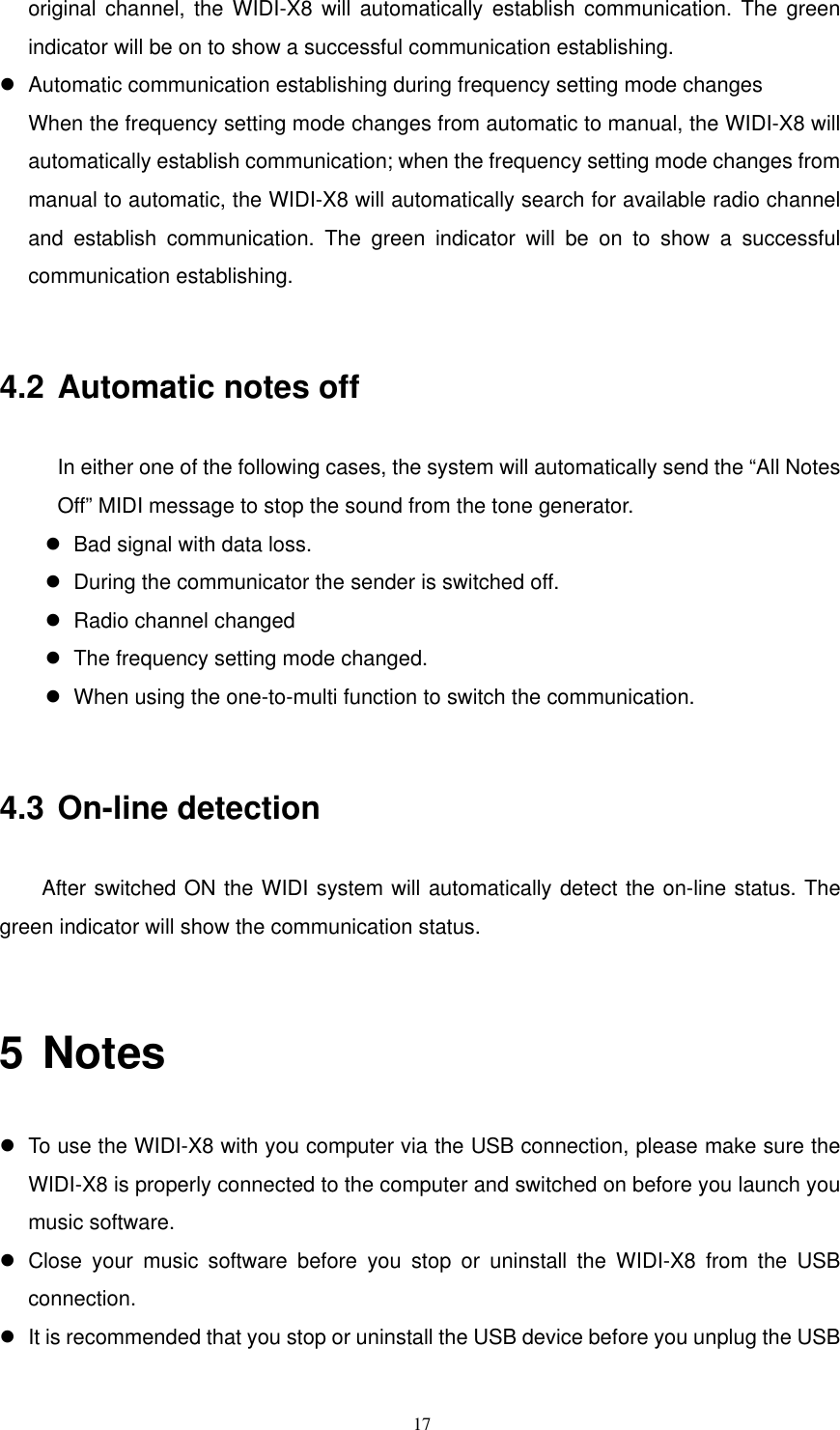   17original channel, the WIDI-X8 will automatically establish communication. The green indicator will be on to show a successful communication establishing.    Automatic communication establishing during frequency setting mode changes   When the frequency setting mode changes from automatic to manual, the WIDI-X8 will automatically establish communication; when the frequency setting mode changes from manual to automatic, the WIDI-X8 will automatically search for available radio channel and establish communication. The green indicator will be on to show a successful communication establishing.    4.2 Automatic notes off In either one of the following cases, the system will automatically send the “All Notes Off” MIDI message to stop the sound from the tone generator.    Bad signal with data loss.    During the communicator the sender is switched off.    Radio channel changed    The frequency setting mode changed.    When using the one-to-multi function to switch the communication.    4.3 On-line detection    After switched ON the WIDI system will automatically detect the on-line status. The green indicator will show the communication status.    5 Notes  To use the WIDI-X8 with you computer via the USB connection, please make sure the WIDI-X8 is properly connected to the computer and switched on before you launch you music software.    Close your music software before you stop or uninstall the WIDI-X8 from the USB connection.   It is recommended that you stop or uninstall the USB device before you unplug the USB 