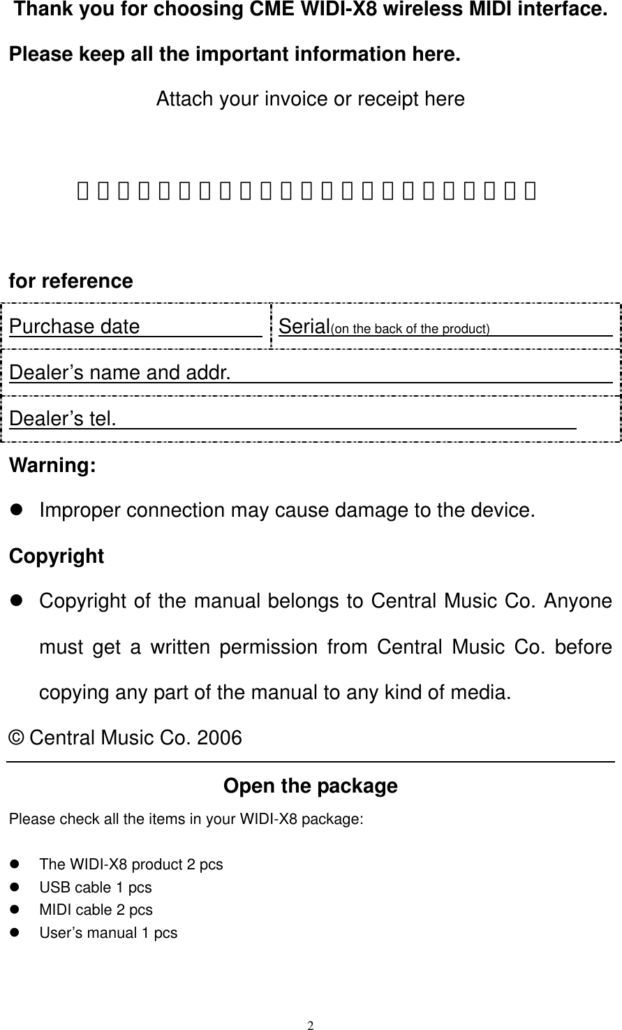   2Thank you for choosing CME WIDI-X8 wireless MIDI interface. Please keep all the important information here. Attach your invoice or receipt here  ～～～～～～～～～～～～～～～～～～～～～～～  for reference Purchase date              Serial(on the back of the product)                Dealer’s name and addr.                                       Dealer’s tel.                                              Warning:   Improper connection may cause damage to the device.   Copyright   Copyright of the manual belongs to Central Music Co. Anyone must get a written permission from Central Music Co. before copying any part of the manual to any kind of media. © Central Music Co. 2006 Open the package Please check all the items in your WIDI-X8 package:    The WIDI-X8 product 2 pcs     USB cable 1 pcs   MIDI cable 2 pcs   User’s manual 1 pcs