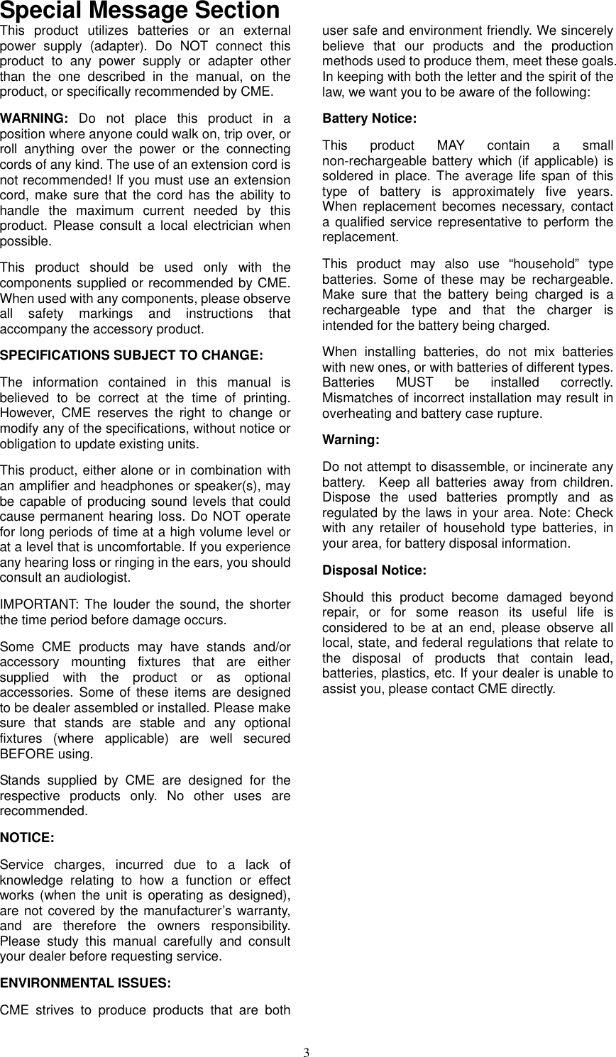   3Special Message Section This product utilizes batteries or an external power supply (adapter). Do NOT connect this product to any power supply or adapter other than the one described in the manual, on the product, or specifically recommended by CME. WARNING: Do not place this product in a position where anyone could walk on, trip over, or roll anything over the power or the connecting cords of any kind. The use of an extension cord is not recommended! If you must use an extension cord, make sure that the cord has the ability to handle the maximum current needed by this product. Please consult a local electrician when possible. This product should be used only with the components supplied or recommended by CME. When used with any components, please observe all safety markings and instructions that accompany the accessory product. SPECIFICATIONS SUBJECT TO CHANGE: The information contained in this manual is believed to be correct at the time of printing. However, CME reserves the right to change or modify any of the specifications, without notice or obligation to update existing units. This product, either alone or in combination with an amplifier and headphones or speaker(s), may be capable of producing sound levels that could cause permanent hearing loss. Do NOT operate for long periods of time at a high volume level or at a level that is uncomfortable. If you experience any hearing loss or ringing in the ears, you should consult an audiologist. IMPORTANT: The louder the sound, the shorter the time period before damage occurs. Some CME products may have stands and/or accessory mounting fixtures that are either supplied with the product or as optional accessories. Some of these items are designed to be dealer assembled or installed. Please make sure that stands are stable and any optional fixtures (where applicable) are well secured BEFORE using. Stands supplied by CME are designed for the respective products only. No other uses are recommended. NOTICE: Service charges, incurred due to a lack of knowledge relating to how a function or effect works (when the unit is operating as designed), are not covered by the manufacturer’s warranty, and are therefore the owners responsibility. Please study this manual carefully and consult your dealer before requesting service. ENVIRONMENTAL ISSUES: CME strives to produce products that are both user safe and environment friendly. We sincerely believe that our products and the production methods used to produce them, meet these goals. In keeping with both the letter and the spirit of the law, we want you to be aware of the following: Battery Notice: This product MAY contain a small non-rechargeable battery which (if applicable) is soldered in place. The average life span of this type of battery is approximately five years.  When replacement becomes necessary, contact a qualified service representative to perform the replacement. This product may also use “household” type batteries. Some of these may be rechargeable. Make sure that the battery being charged is a rechargeable type and that the charger is intended for the battery being charged. When installing batteries, do not mix batteries with new ones, or with batteries of different types. Batteries MUST be installed correctly.  Mismatches of incorrect installation may result in overheating and battery case rupture. Warning: Do not attempt to disassemble, or incinerate any battery.  Keep all batteries away from children. Dispose the used batteries promptly and as regulated by the laws in your area. Note: Check with any retailer of household type batteries, in your area, for battery disposal information. Disposal Notice: Should this product become damaged beyond repair, or for some reason its useful life is considered to be at an end, please observe all local, state, and federal regulations that relate to the disposal of products that contain lead, batteries, plastics, etc. If your dealer is unable to assist you, please contact CME directly. 